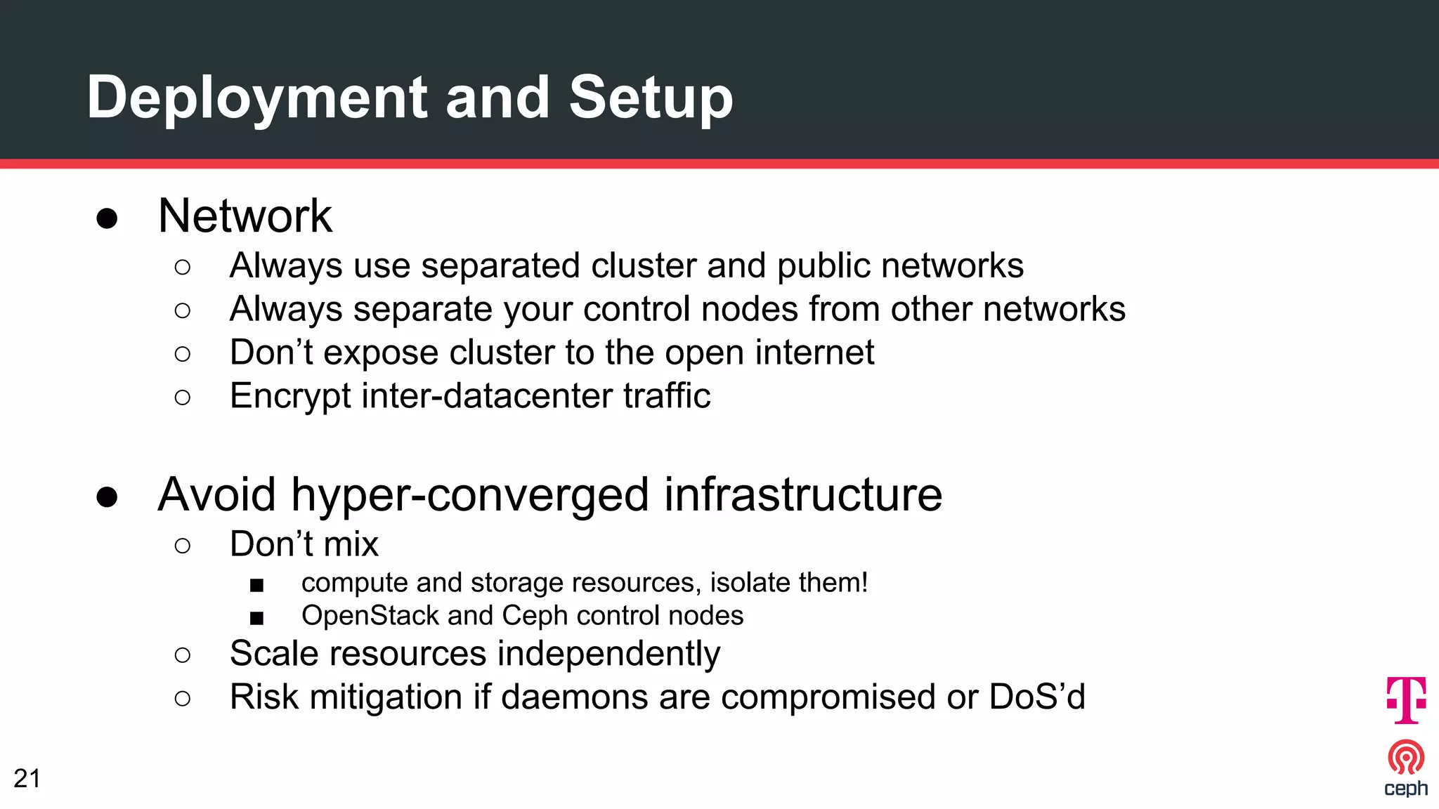 Deployment and Setup
● Network
○ Always use separated cluster and public networks
○ Always separate your control nodes from other networks
○ Don’t expose cluster to the open internet
○ Encrypt inter-datacenter traffic
● Avoid hyper-converged infrastructure
○ Don’t mix
■ compute and storage resources, isolate them!
■ OpenStack and Ceph control nodes
○ Scale resources independently
○ Risk mitigation if daemons are compromised or DoS’d
21
 