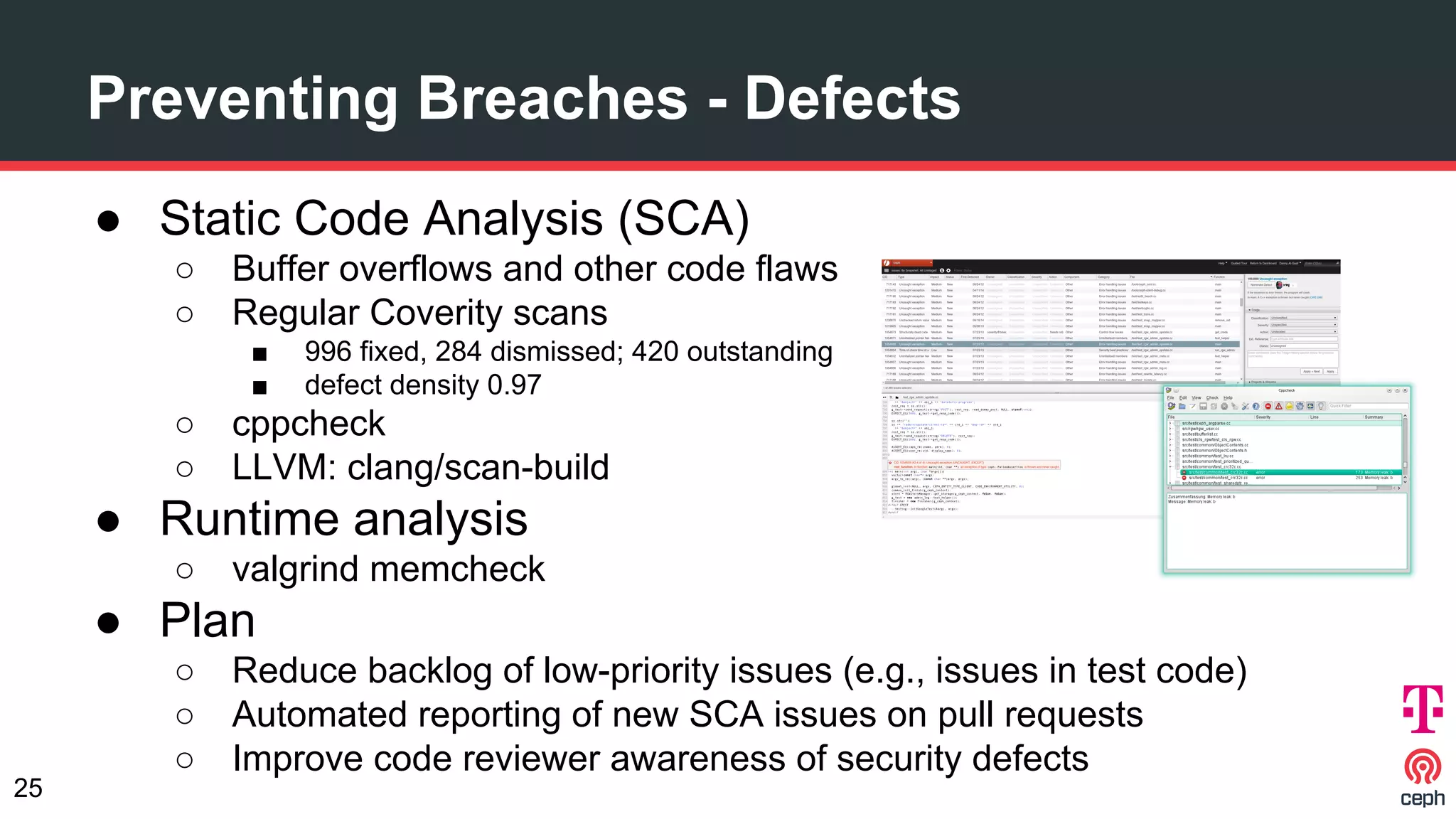 ● Static Code Analysis (SCA)
○ Buffer overflows and other code flaws
○ Regular Coverity scans
■ 996 fixed, 284 dismissed; 420 outstanding
■ defect density 0.97
○ cppcheck
○ LLVM: clang/scan-build
● Runtime analysis
○ valgrind memcheck
● Plan
○ Reduce backlog of low-priority issues (e.g., issues in test code)
○ Automated reporting of new SCA issues on pull requests
○ Improve code reviewer awareness of security defects
Preventing Breaches - Defects
25
 