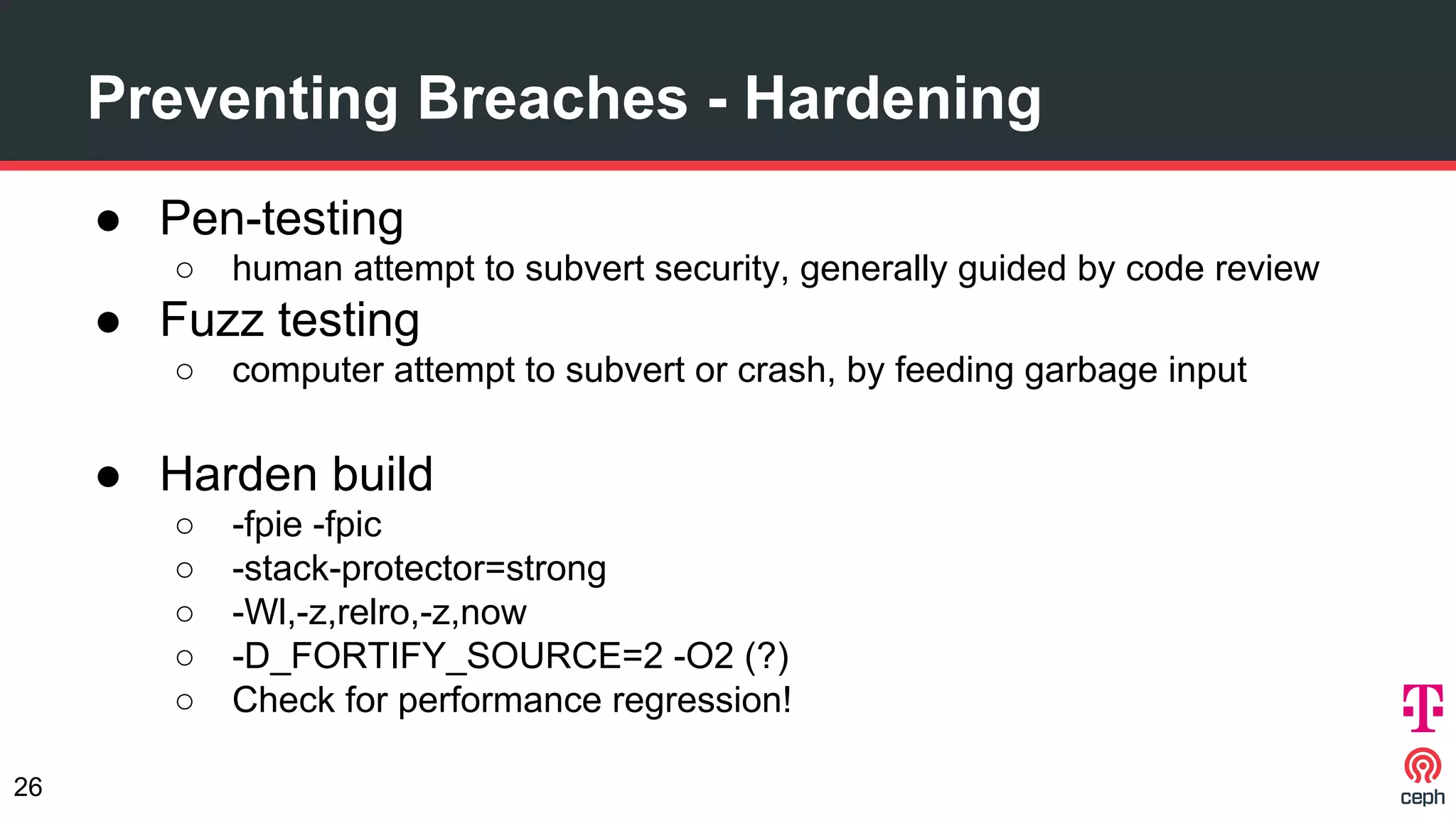 ● Pen-testing
○ human attempt to subvert security, generally guided by code review
● Fuzz testing
○ computer attempt to subvert or crash, by feeding garbage input
● Harden build
○ -fpie -fpic
○ -stack-protector=strong
○ -Wl,-z,relro,-z,now
○ -D_FORTIFY_SOURCE=2 -O2 (?)
○ Check for performance regression!
Preventing Breaches - Hardening
26
 