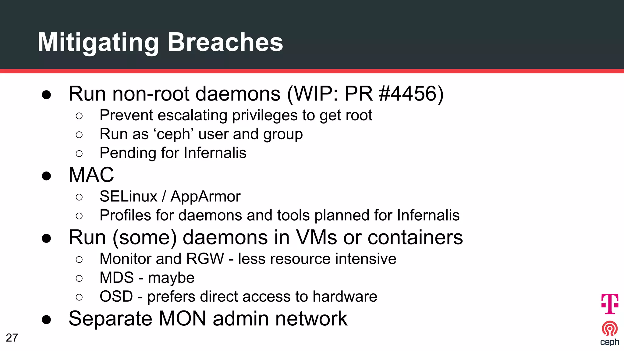 Mitigating Breaches
● Run non-root daemons (WIP: PR #4456)
○ Prevent escalating privileges to get root
○ Run as ‘ceph’ user and group
○ Pending for Infernalis
● MAC
○ SELinux / AppArmor
○ Profiles for daemons and tools planned for Infernalis
● Run (some) daemons in VMs or containers
○ Monitor and RGW - less resource intensive
○ MDS - maybe
○ OSD - prefers direct access to hardware
● Separate MON admin network
27
 