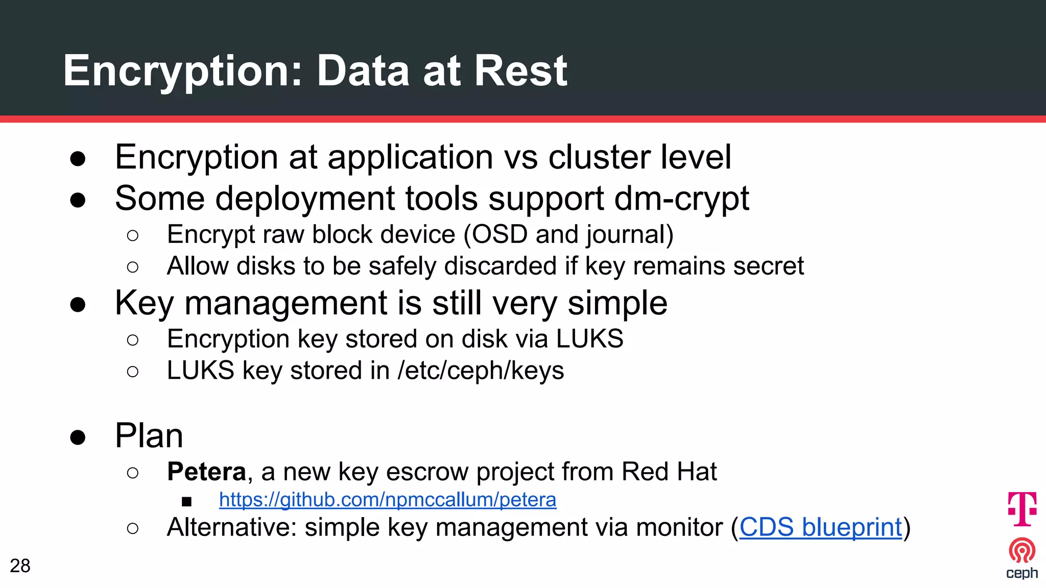 Encryption: Data at Rest
● Encryption at application vs cluster level
● Some deployment tools support dm-crypt
○ Encrypt raw block device (OSD and journal)
○ Allow disks to be safely discarded if key remains secret
● Key management is still very simple
○ Encryption key stored on disk via LUKS
○ LUKS key stored in /etc/ceph/keys
● Plan
○ Petera, a new key escrow project from Red Hat
■ https://github.com/npmccallum/petera
○ Alternative: simple key management via monitor (CDS blueprint)
28
 