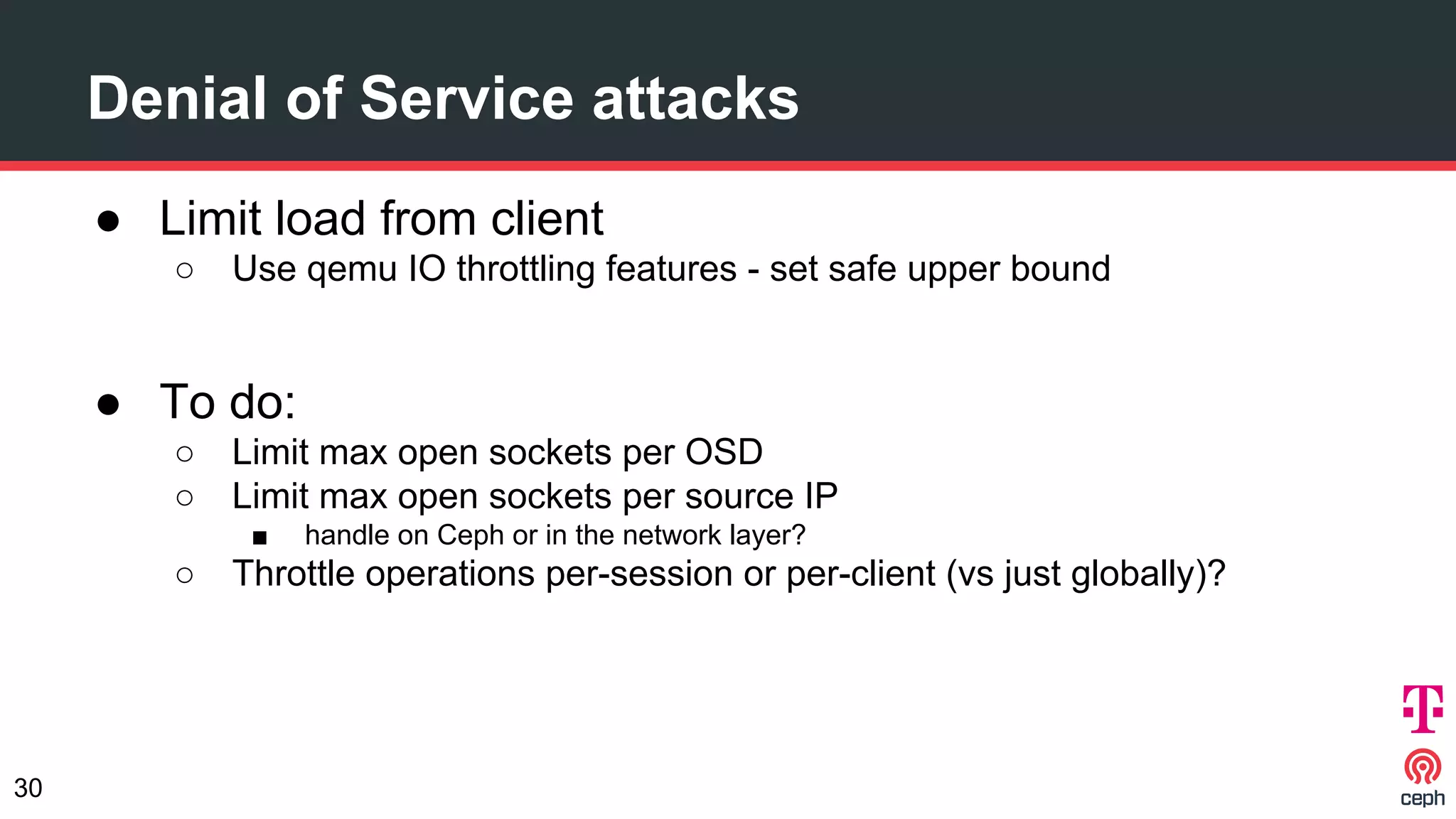 ● Limit load from client
○ Use qemu IO throttling features - set safe upper bound
● To do:
○ Limit max open sockets per OSD
○ Limit max open sockets per source IP
■ handle on Ceph or in the network layer?
○ Throttle operations per-session or per-client (vs just globally)?
Denial of Service attacks
30
 