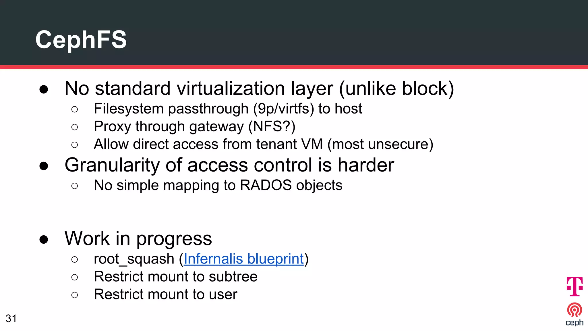 CephFS
● No standard virtualization layer (unlike block)
○ Filesystem passthrough (9p/virtfs) to host
○ Proxy through gateway (NFS?)
○ Allow direct access from tenant VM (most unsecure)
● Granularity of access control is harder
○ No simple mapping to RADOS objects
● Work in progress
○ root_squash (Infernalis blueprint)
○ Restrict mount to subtree
○ Restrict mount to user
31
 