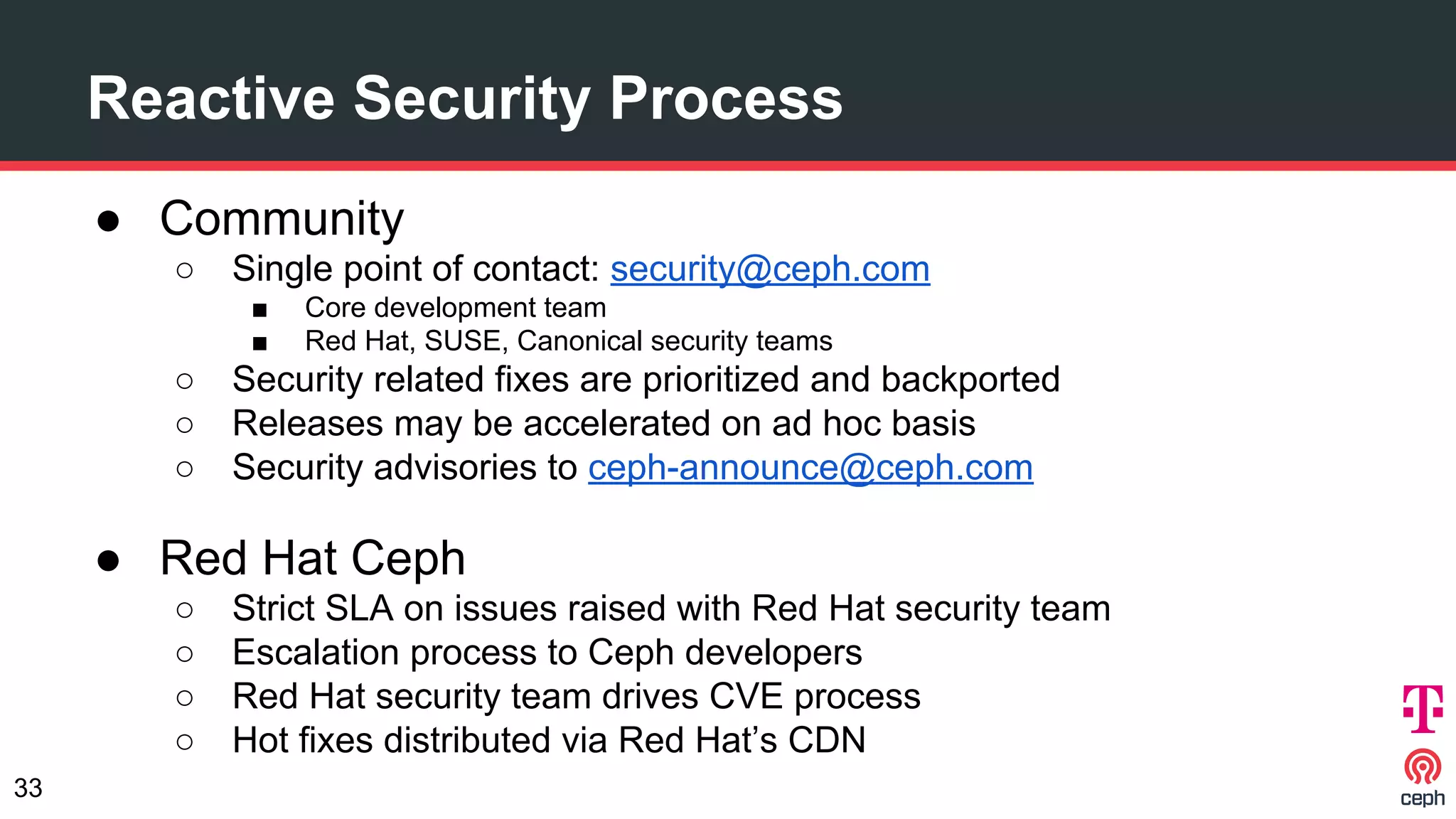 ● Community
○ Single point of contact: security@ceph.com
■ Core development team
■ Red Hat, SUSE, Canonical security teams
○ Security related fixes are prioritized and backported
○ Releases may be accelerated on ad hoc basis
○ Security advisories to ceph-announce@ceph.com
● Red Hat Ceph
○ Strict SLA on issues raised with Red Hat security team
○ Escalation process to Ceph developers
○ Red Hat security team drives CVE process
○ Hot fixes distributed via Red Hat’s CDN
Reactive Security Process
33
 