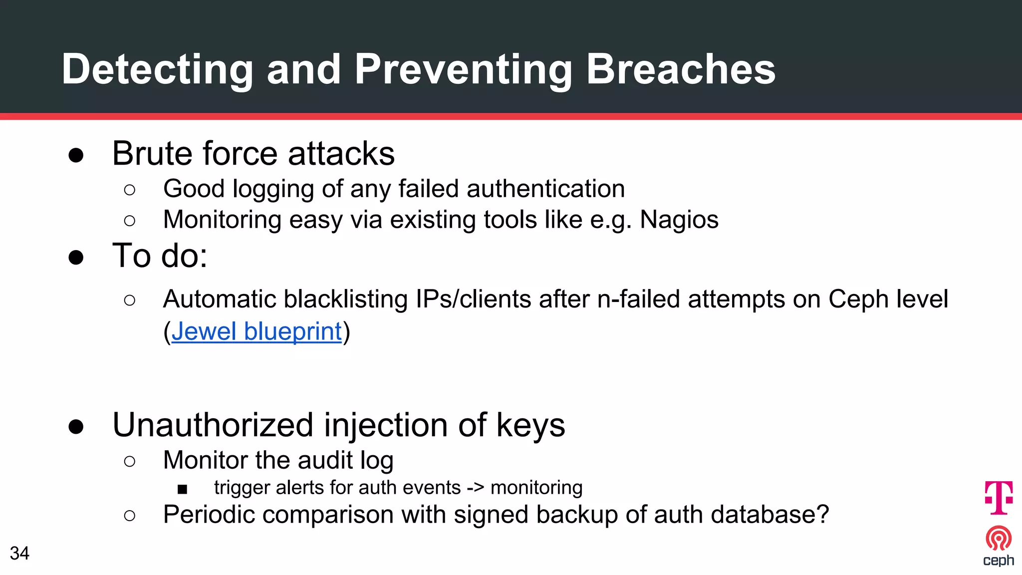 Detecting and Preventing Breaches
● Brute force attacks
○ Good logging of any failed authentication
○ Monitoring easy via existing tools like e.g. Nagios
● To do:
○ Automatic blacklisting IPs/clients after n-failed attempts on Ceph level
(Jewel blueprint)
● Unauthorized injection of keys
○ Monitor the audit log
■ trigger alerts for auth events -> monitoring
○ Periodic comparison with signed backup of auth database?
34
 