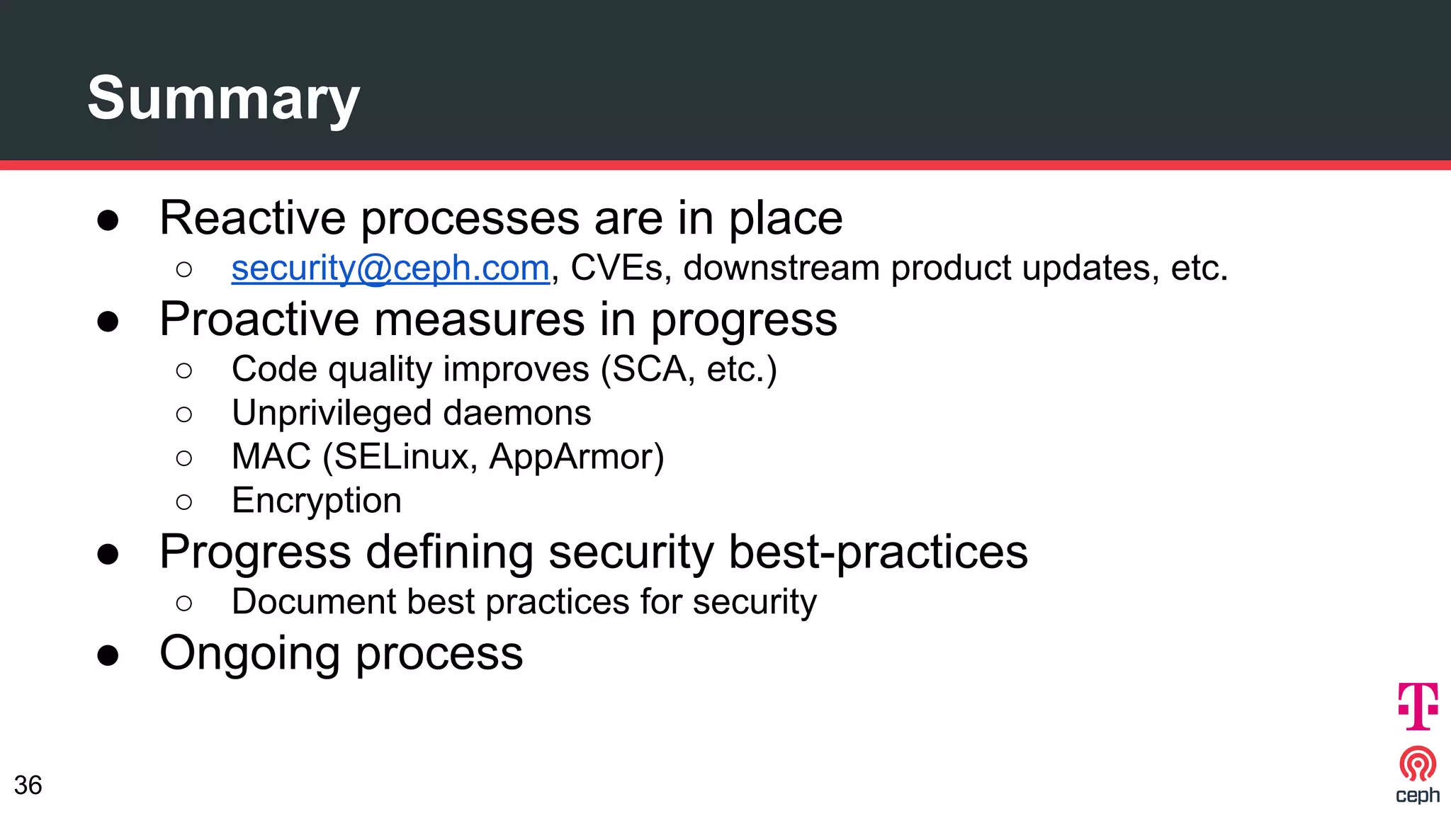 Summary
● Reactive processes are in place
○ security@ceph.com, CVEs, downstream product updates, etc.
● Proactive measures in progress
○ Code quality improves (SCA, etc.)
○ Unprivileged daemons
○ MAC (SELinux, AppArmor)
○ Encryption
● Progress defining security best-practices
○ Document best practices for security
● Ongoing process
36
 