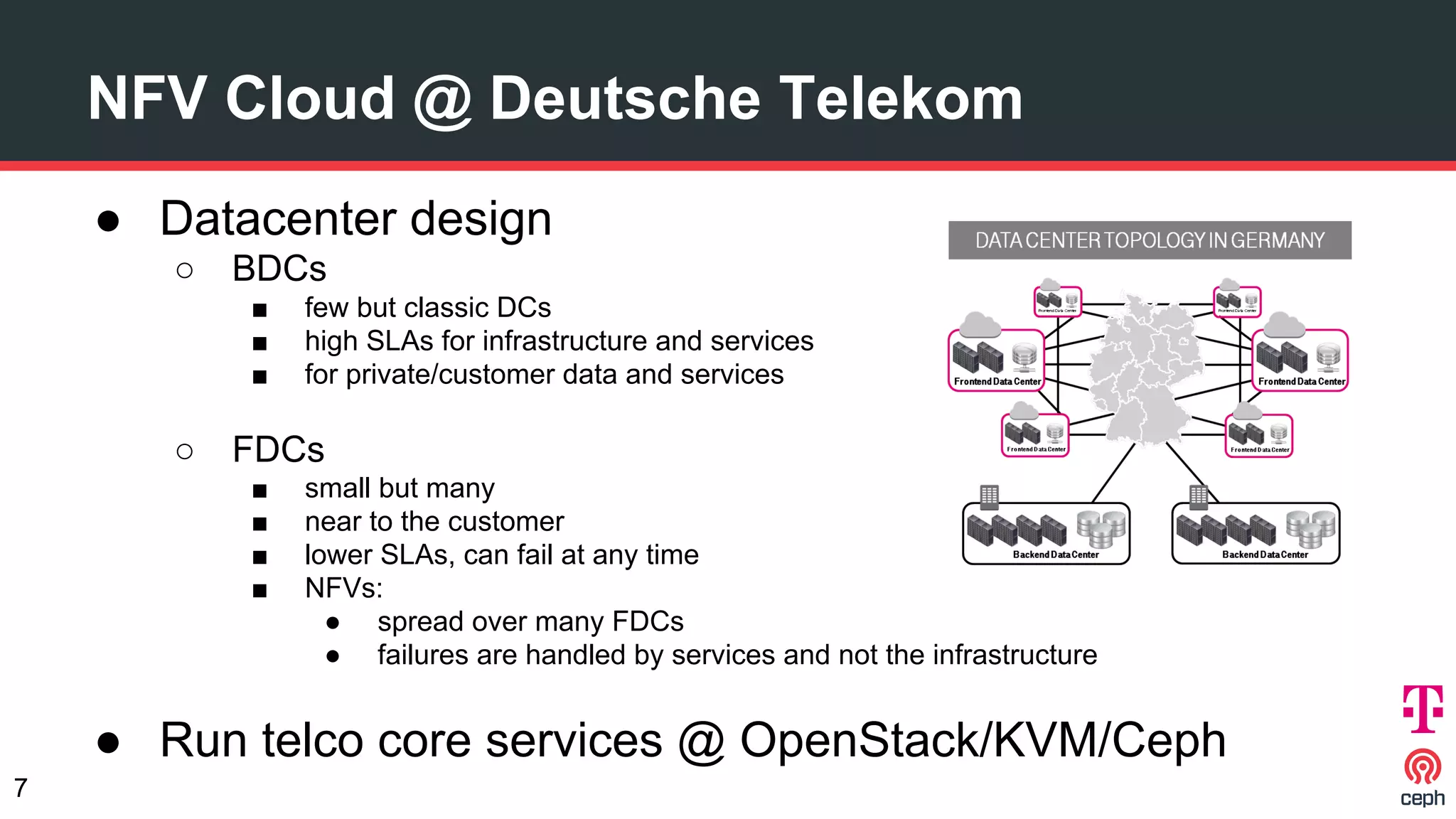 NFV Cloud @ Deutsche Telekom
● Datacenter design
○ BDCs
■ few but classic DCs
■ high SLAs for infrastructure and services
■ for private/customer data and services
○ FDCs
■ small but many
■ near to the customer
■ lower SLAs, can fail at any time
■ NFVs:
● spread over many FDCs
● failures are handled by services and not the infrastructure
● Run telco core services @ OpenStack/KVM/Ceph
7
 