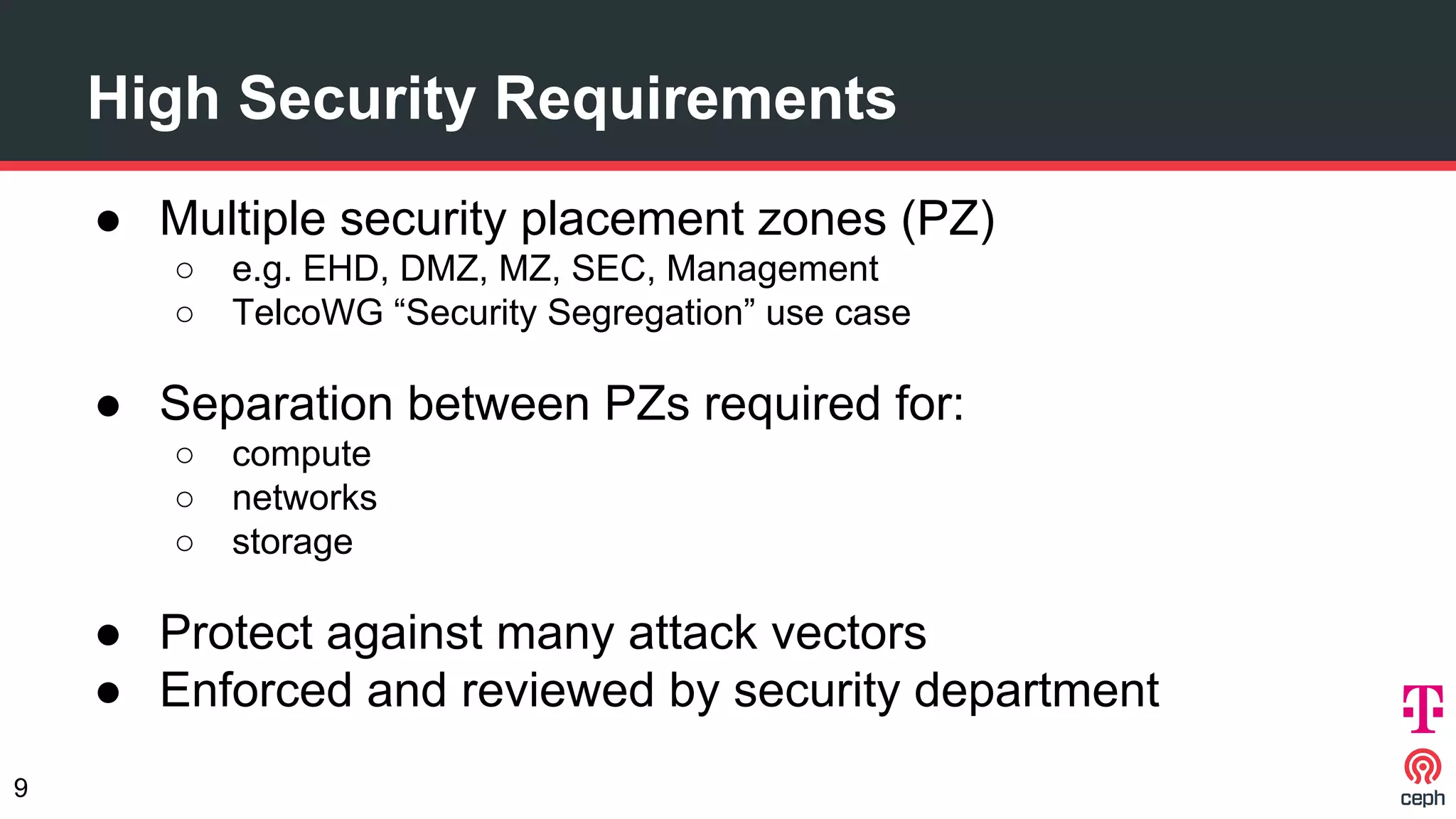 High Security Requirements
● Multiple security placement zones (PZ)
○ e.g. EHD, DMZ, MZ, SEC, Management
○ TelcoWG “Security Segregation” use case
● Separation between PZs required for:
○ compute
○ networks
○ storage
● Protect against many attack vectors
● Enforced and reviewed by security department
9
 