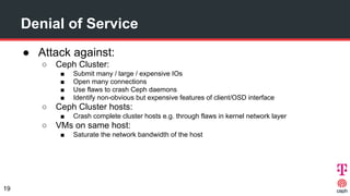 Denial of Service
● Attack against:
○ Ceph Cluster:
■ Submit many / large / expensive IOs
■ Open many connections
■ Use fl...