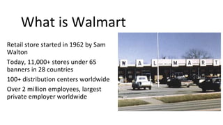 Retail store started in 1962 by Sam
Walton
Today, 11,000+ stores under 65
banners in 28 countries
100+ distribution centers worldwide
Over 2 million employees, largest
private employer worldwide
What is Walmart
 