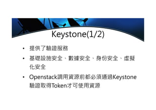 Keystone(1/2)
• 提供了驗證服務
• 基礎設施安全、數據安全、身份安全、虛擬
化安全
• Openstack調用資源前都必須通過Keystone
驗證取得Token才可使用資源
 