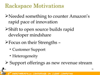 Rackspace Motivations
Needed something to counter Amazon’s
 rapid pace of innovation
Shift to open source builds rapid
 developer mindshare
Focus on their Strengths –
  • Customer Support
  • Heterogeneity
 Support offerings as new revenue stream
                                        10
 