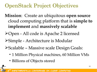 OpenStack Project Objectives
Mission: Create an ubiquitous open source
 cloud computing platform that is simple to
 implement and massively scalable
Open - All code is Apache 2 licensed
Simple - Architecture is Modular
Scalable – Massive scale Design Goals:
  • 1 Million Physical machines, 60 Million VMs
  • Billions of Objects stored
                                              12
 
