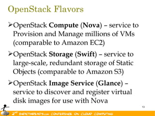OpenStack Flavors
OpenStack Compute (Nova) – service to
 Provision and Manage millions of VMs
 (comparable to Amazon EC2)
OpenStack Storage (Swift) – service to
 large-scale, redundant storage of Static
 Objects (comparable to Amazon S3)
OpenStack Image Service (Glance) –
 service to discover and register virtual
 disk images for use with Nova
                                            13
 