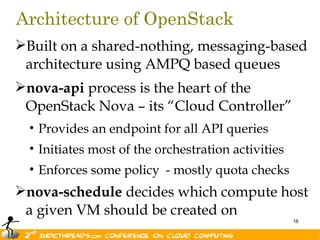 Architecture of OpenStack
Built on a shared-nothing, messaging-based
 architecture using AMPQ based queues
nova-api process is the heart of the
 OpenStack Nova – its “Cloud Controller”
  • Provides an endpoint for all API queries
  • Initiates most of the orchestration activities
  • Enforces some policy - mostly quota checks
nova-schedule decides which compute host
 a given VM should be created on
                                                     16
 