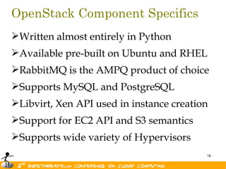 OpenStack Component Specifics
Written almost entirely in Python
Available pre-built on Ubuntu and RHEL
RabbitMQ is the AMPQ product of choice
Supports MySQL and PostgreSQL
Libvirt, Xen API used in instance creation
Support for EC2 API and S3 semantics
Supports wide variety of Hypervisors
                                          18
 