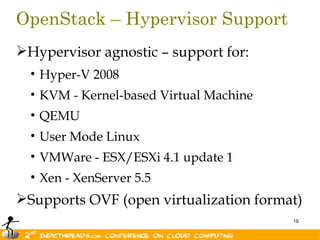OpenStack – Hypervisor Support
Hypervisor agnostic – support for:
  • Hyper-V 2008
  • KVM - Kernel-based Virtual Machine
  • QEMU
  • User Mode Linux
  • VMWare - ESX/ESXi 4.1 update 1
  • Xen - XenServer 5.5
Supports OVF (open virtualization format)
                                         19
 