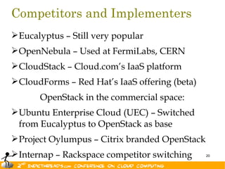Competitors and Implementers
 Eucalyptus – Still very popular
 OpenNebula – Used at FermiLabs, CERN
 CloudStack – Cloud.com’s IaaS platform
 CloudForms – Red Hat’s IaaS offering (beta)
       OpenStack in the commercial space:
 Ubuntu Enterprise Cloud (UEC) – Switched
  from Eucalyptus to OpenStack as base
 Project Oylumpus – Citrix branded OpenStack
 Internap – Rackspace competitor switching     20
 