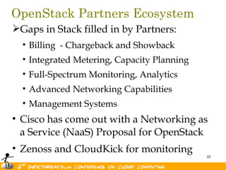 OpenStack Partners Ecosystem
Gaps in Stack filled in by Partners:
  • Billing - Chargeback and Showback
  • Integrated Metering, Capacity Planning
  • Full-Spectrum Monitoring, Analytics
  • Advanced Networking Capabilities
  • Management Systems
• Cisco has come out with a Networking as
  a Service (NaaS) Proposal for OpenStack
• Zenoss and CloudKick for monitoring
                                             22
 
