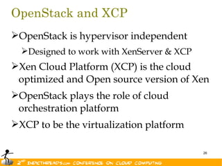OpenStack and XCP
OpenStack is hypervisor independent
  Designed to work with XenServer & XCP
Xen Cloud Platform (XCP) is the cloud
 optimized and Open source version of Xen
OpenStack plays the role of cloud
 orchestration platform
XCP to be the virtualization platform

                                           26
 