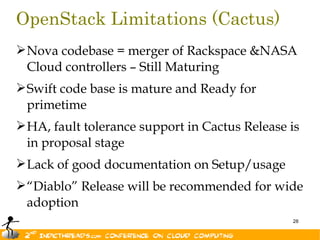 OpenStack Limitations (Cactus)
 Nova codebase = merger of Rackspace &NASA
  Cloud controllers – Still Maturing
 Swift code base is mature and Ready for
  primetime
 HA, fault tolerance support in Cactus Release is
  in proposal stage
 Lack of good documentation on Setup/usage
 “Diablo” Release will be recommended for wide
  adoption
                                                28
 