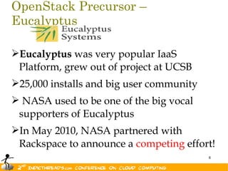 OpenStack Precursor –
Eucalyptus

Eucalyptus was very popular IaaS
 Platform, grew out of project at UCSB
25,000 installs and big user community
 NASA used to be one of the big vocal
 supporters of Eucalyptus
In May 2010, NASA partnered with
 Rackspace to announce a competing effort!
                                          6
 