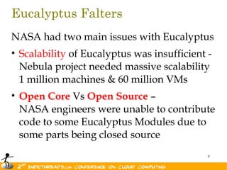Eucalyptus Falters
NASA had two main issues with Eucalyptus
• Scalability of Eucalyptus was insufficient -
  Nebula project needed massive scalability
  1 million machines & 60 million VMs
• Open Core Vs Open Source –
  NASA engineers were unable to contribute
  code to some Eucalyptus Modules due to
  some parts being closed source
                                             7
 