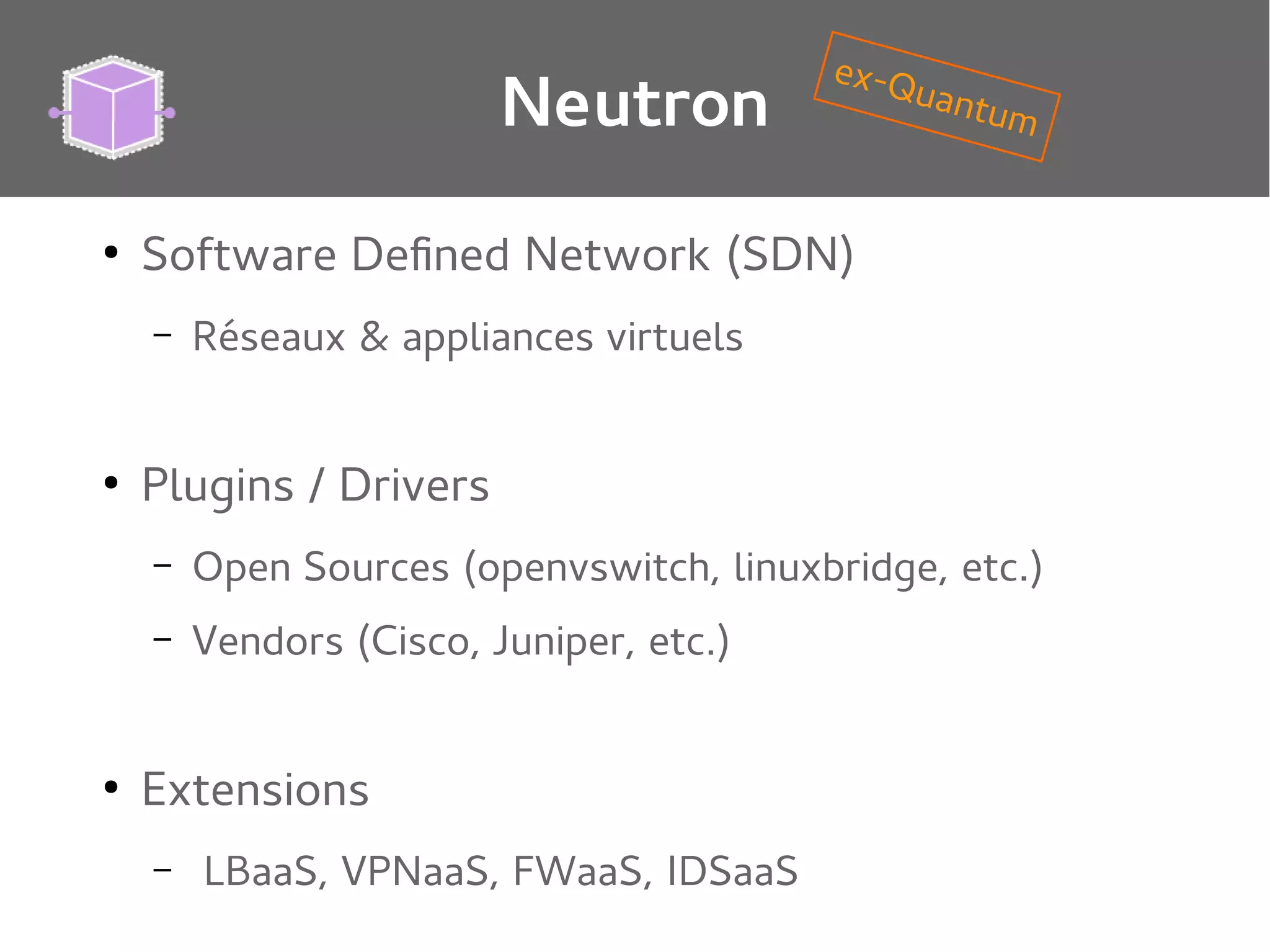 Neutron
●

Software Defined Network (SDN)
–

●

ex-Q
uant
um

Réseaux & appliances virtuels

Plugins / Drivers
–
–

●

Open Sources (openvswitch, linuxbridge, etc.)
Vendors (Cisco, Juniper, etc.)

Extensions
–

LBaaS, VPNaaS, FWaaS, IDSaaS

 