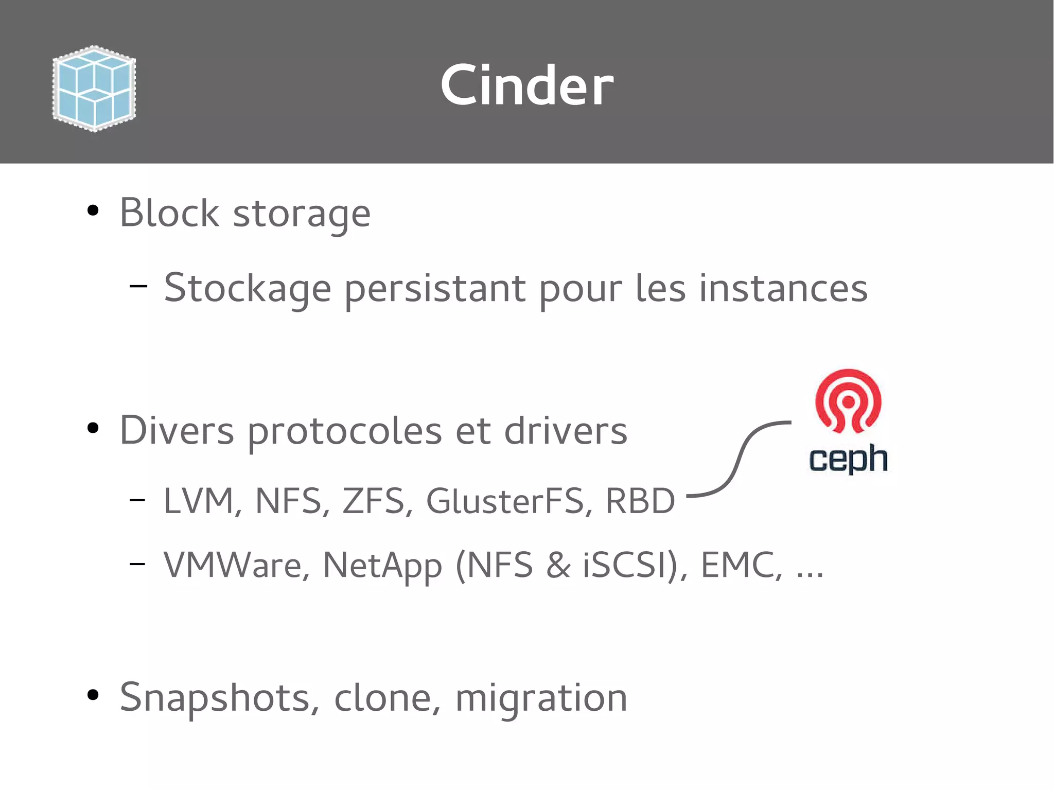 Cinder
●

Block storage
–

●

Stockage persistant pour les instances

Divers protocoles et drivers
–
–

●

LVM, NFS, ZFS, GlusterFS, RBD
VMWare, NetApp (NFS & iSCSI), EMC, …

Snapshots, clone, migration

 