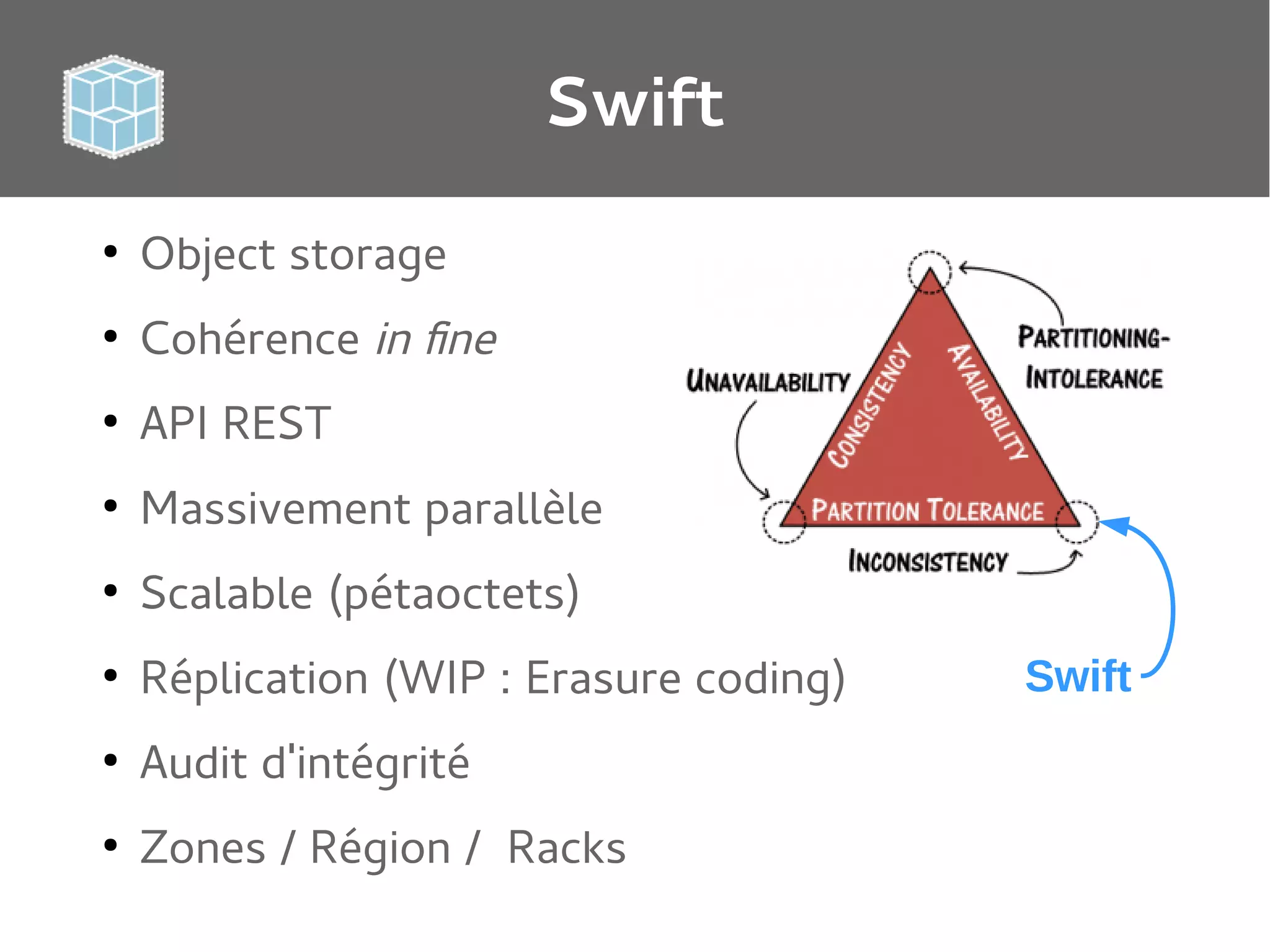 Swift
●

Object storage

●

Cohérence in fine

●

API REST

●

Massivement parallèle

●

Scalable (pétaoctets)

●

Réplication (WIP : Erasure coding)

●

Audit d'intégrité

●

Zones / Région / Racks

Swift

 