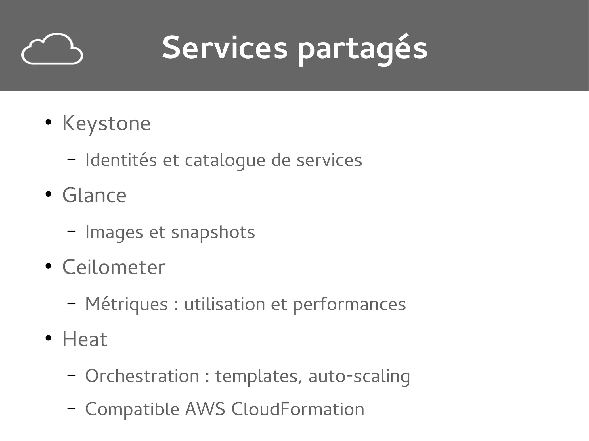 Services partagés
●

Keystone
–

●

Glance
–

●

Images et snapshots

Ceilometer
–

●

Identités et catalogue de services

Métriques : utilisation et performances

Heat
–

Orchestration : templates, auto-scaling

–

Compatible AWS CloudFormation

 