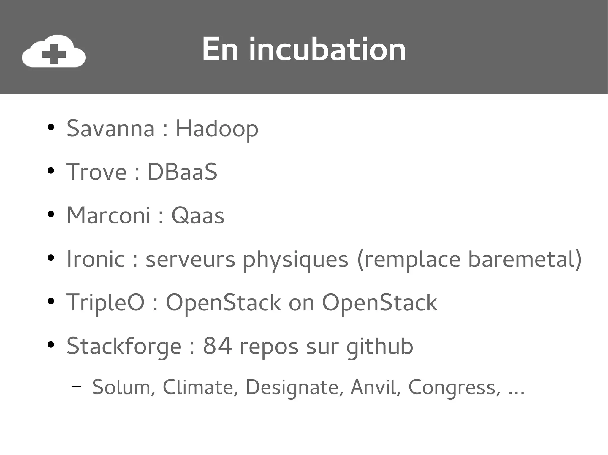 En incubation
●

Savanna : Hadoop

●

Trove : DBaaS

●

Marconi : Qaas

●

Ironic : serveurs physiques (remplace baremetal)

●

TripleO : OpenStack on OpenStack

●

Stackforge : 84 repos sur github
–

Solum, Climate, Designate, Anvil, Congress, ...

 