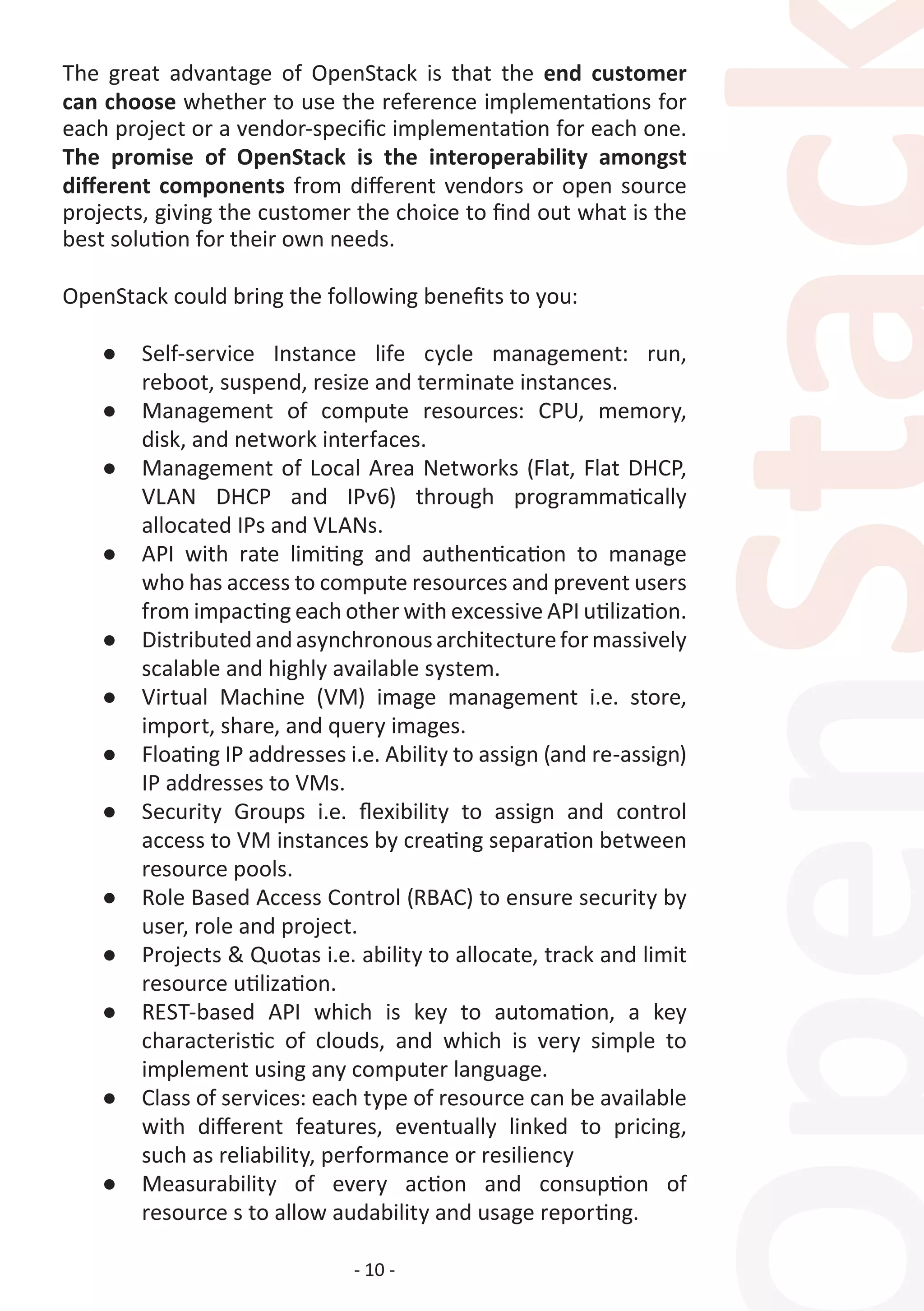 - 10 -
The great advantage of OpenStack is that the end customer
can choose whether to use the reference implementations for
each project or a vendor-specific implementation for each one.
The promise of OpenStack is the interoperability amongst
different components from different vendors or open source
projects, giving the customer the choice to find out what is the
best solution for their own needs.
OpenStack could bring the following benefits to you:
●	 Self-service Instance life cycle management: run,
reboot, suspend, resize and terminate instances.
●	 Management of compute resources: CPU, memory,
disk, and network interfaces.
●	 Management of Local Area Networks (Flat, Flat DHCP,
VLAN DHCP and IPv6) through programmatically
allocated IPs and VLANs.
●	 API with rate limiting and authentication to manage
who has access to compute resources and prevent users
from impacting each other with excessive API utilization.
●	 Distributedandasynchronousarchitectureformassively
scalable and highly available system.
●	 Virtual Machine (VM) image management i.e. store,
import, share, and query images.
●	 Floating IP addresses i.e. Ability to assign (and re-assign)
IP addresses to VMs.
●	 Security Groups i.e. flexibility to assign and control
access to VM instances by creating separation between
resource pools.
●	 Role Based Access Control (RBAC) to ensure security by
user, role and project.
●	 Projects & Quotas i.e. ability to allocate, track and limit
resource utilization.
●	 REST-based API which is key to automation, a key
characteristic of clouds, and which is very simple to
implement using any computer language.
●	 Class of services: each type of resource can be available
with different features, eventually linked to pricing,
such as reliability, performance or resiliency
●	 Measurability of every action and consuption of
resource s to allow audability and usage reporting.
 