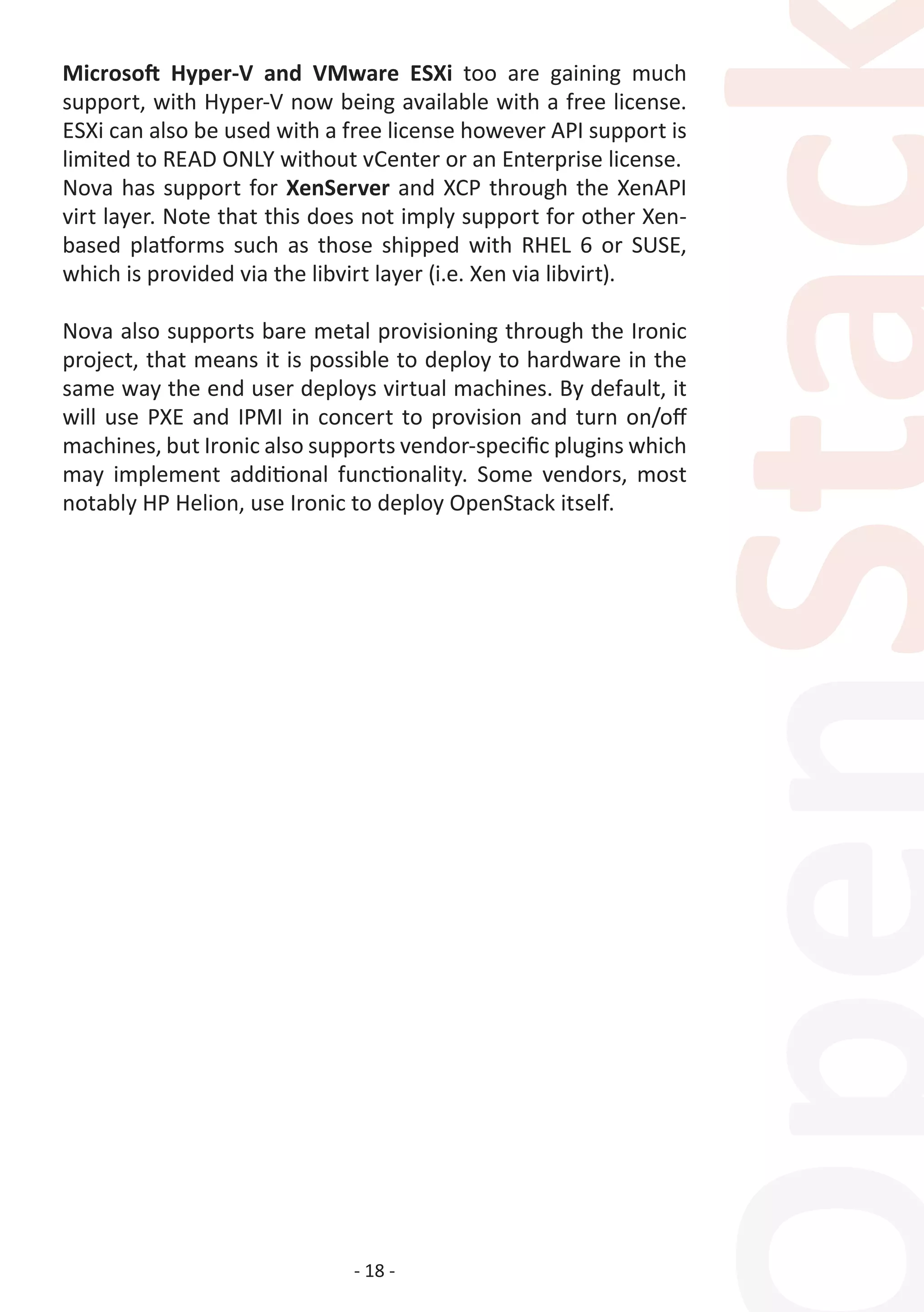 - 18 -
Microsoft Hyper-V and VMware ESXi too are gaining much
support, with Hyper-V now being available with a free license.
ESXi can also be used with a free license however API support is
limited to READ ONLY without vCenter or an Enterprise license.
Nova has support for XenServer and XCP through the XenAPI
virt layer. Note that this does not imply support for other Xen-
based platforms such as those shipped with RHEL 6 or SUSE,
which is provided via the libvirt layer (i.e. Xen via libvirt).
Nova also supports bare metal provisioning through the Ironic
project, that means it is possible to deploy to hardware in the
same way the end user deploys virtual machines. By default, it
will use PXE and IPMI in concert to provision and turn on/off
machines, but Ironic also supports vendor-specific plugins which
may implement additional functionality. Some vendors, most
notably HP Helion, use Ironic to deploy OpenStack itself.
 