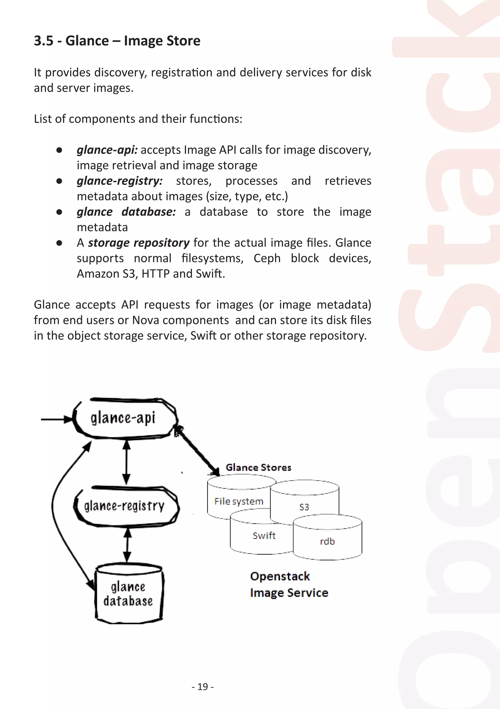 - 19 -
3.5 - Glance – Image Store
It provides discovery, registration and delivery services for disk
and server images.
List of components and their functions:
●	 glance-api: accepts Image API calls for image discovery,
image retrieval and image storage
●	 glance-registry: stores, processes and retrieves
metadata about images (size, type, etc.)
●	 glance database: a database to store the image
metadata
●	 A storage repository for the actual image files. Glance
supports normal filesystems, Ceph block devices,
Amazon S3, HTTP and Swift.
Glance accepts API requests for images (or image metadata)
from end users or Nova components and can store its disk files
in the object storage service, Swift or other storage repository.
 