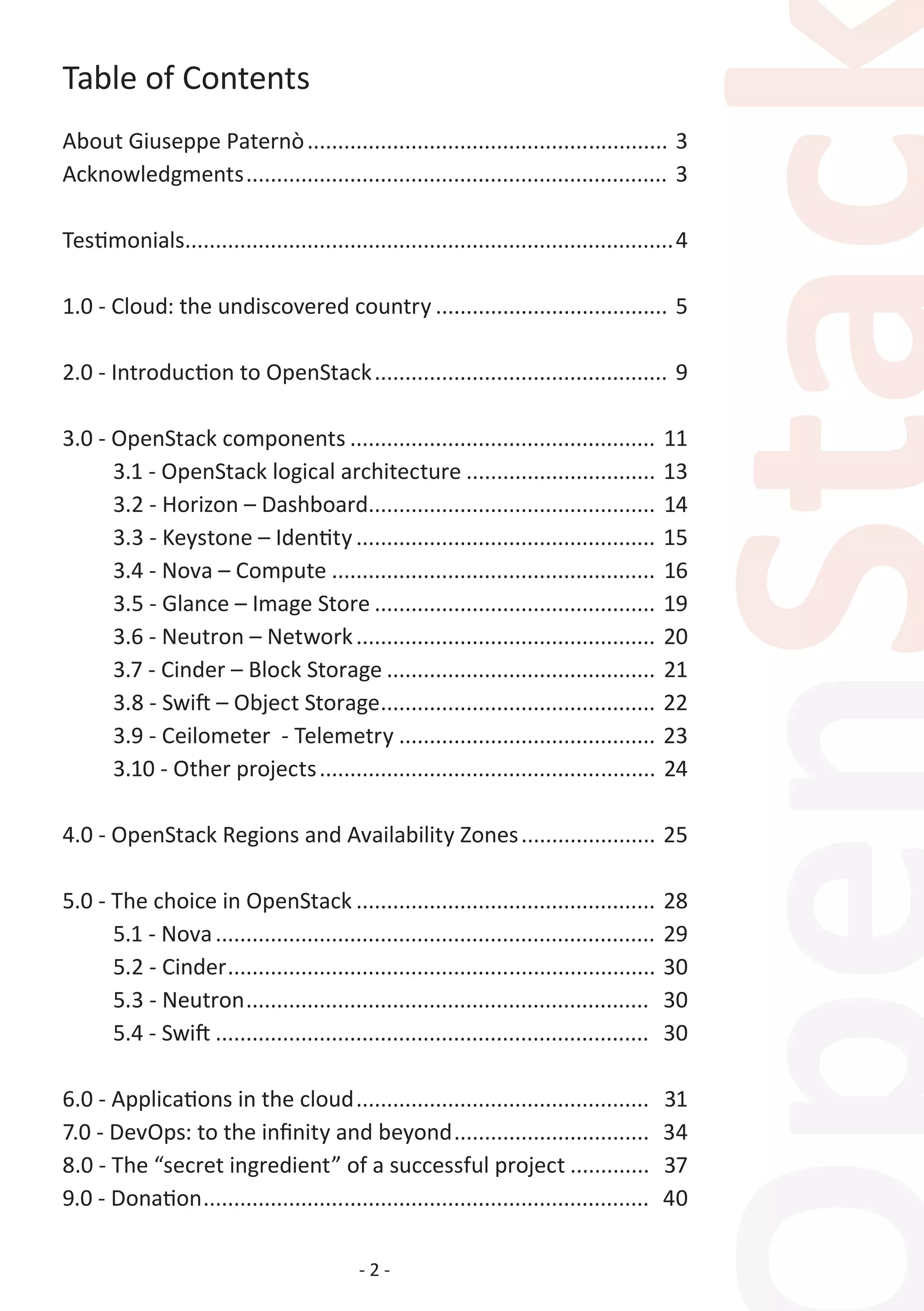 - 2 -
Table of Contents
About Giuseppe Paternò............................................................ 3
Acknowledgments...................................................................... 3
Testimonials.................................................................................4
1.0 - Cloud: the undiscovered country....................................... 5
2.0 - Introduction to OpenStack................................................. 9
3.0 - OpenStack components................................................... 11
	 3.1 - OpenStack logical architecture................................ 13
	 3.2 - Horizon – Dashboard................................................ 14
	 3.3 - Keystone – Identity.................................................. 15
	 3.4 - Nova – Compute...................................................... 16
	 3.5 - Glance – Image Store............................................... 19
	 3.6 - Neutron – Network.................................................. 20
	 3.7 - Cinder – Block Storage............................................. 21
	 3.8 - Swift – Object Storage.............................................. 22
	 3.9 - Ceilometer - Telemetry........................................... 23
	 3.10 - Other projects........................................................ 24
4.0 - OpenStack Regions and Availability Zones....................... 25
5.0 - The choice in OpenStack.................................................. 28
	 5.1 - Nova......................................................................... 29
	 5.2 - Cinder....................................................................... 30
	 5.3 - Neutron................................................................... 30
	 5.4 - Swift........................................................................ 30
6.0 - Applications in the cloud................................................. 31
7.0 - DevOps: to the infinity and beyond................................. 34
8.0 - The “secret ingredient” of a successful project.............. 37
9.0 - Donation.......................................................................... 40
 