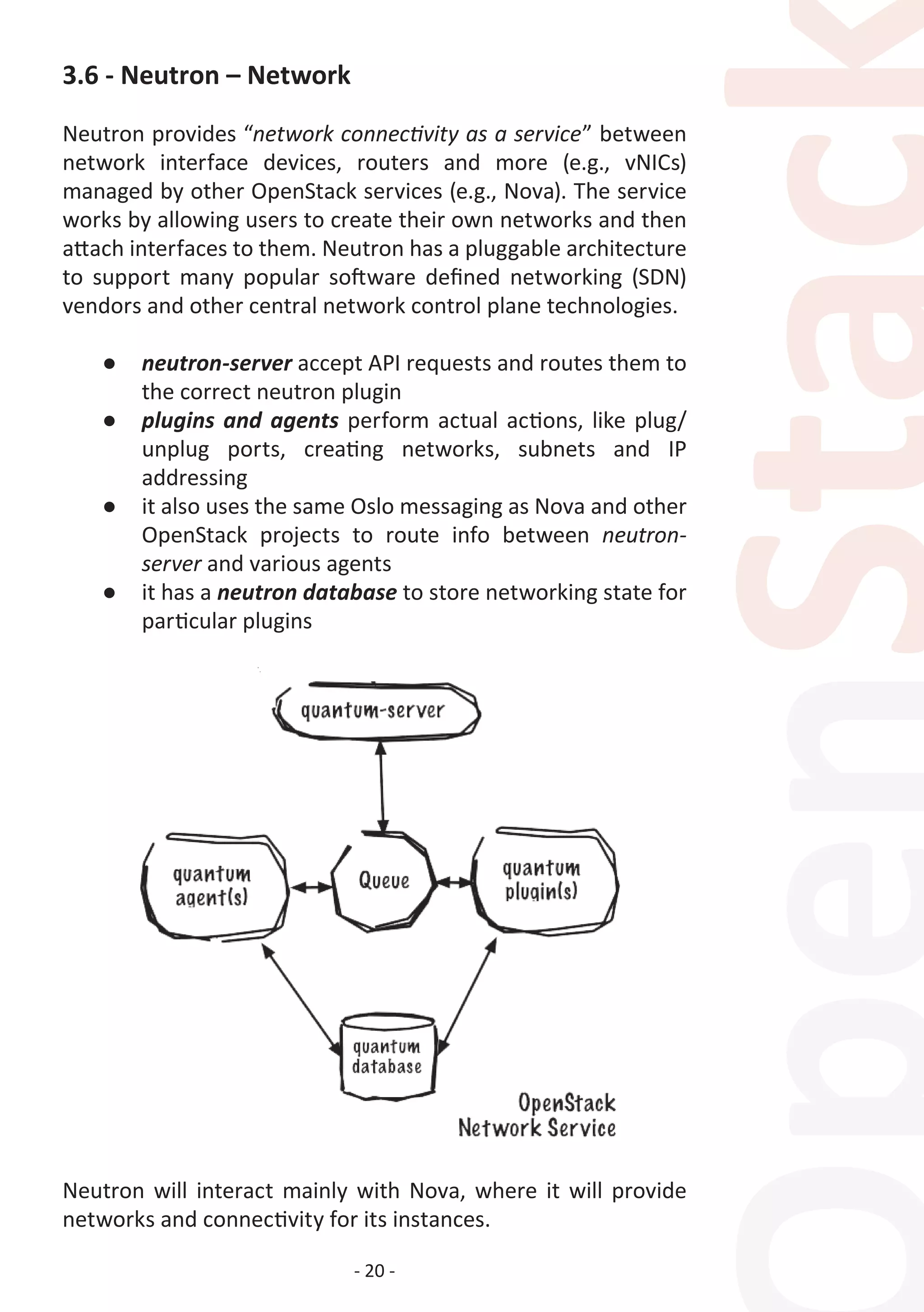 - 20 -
3.6 - Neutron – Network
Neutron provides “network connectivity as a service” between
network interface devices, routers and more (e.g., vNICs)
managed by other OpenStack services (e.g., Nova). The service
works by allowing users to create their own networks and then
attach interfaces to them. Neutron has a pluggable architecture
to support many popular software defined networking (SDN)
vendors and other central network control plane technologies.
●	 neutron-server accept API requests and routes them to
the correct neutron plugin
●	 plugins and agents perform actual actions, like plug/
unplug ports, creating networks, subnets and IP
addressing
●	 it also uses the same Oslo messaging as Nova and other
OpenStack projects to route info between neutron-
server and various agents
●	 it has a neutron database to store networking state for
particular plugins
Neutron will interact mainly with Nova, where it will provide
networks and connectivity for its instances.
 