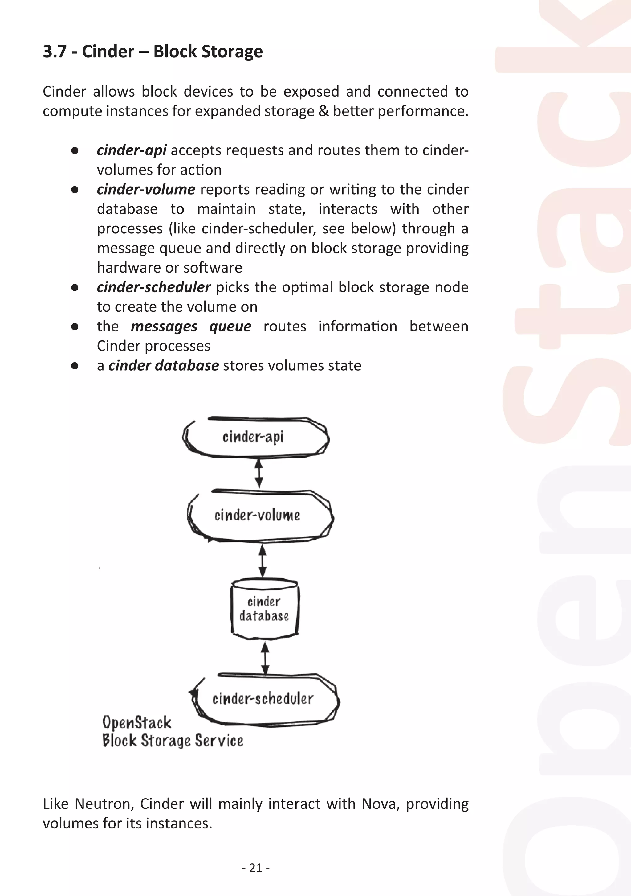 - 21 -
3.7 - Cinder – Block Storage
Cinder allows block devices to be exposed and connected to
compute instances for expanded storage & better performance.
●	 cinder-api accepts requests and routes them to cinder-
volumes for action
●	 cinder-volume reports reading or writing to the cinder
database to maintain state, interacts with other
processes (like cinder-scheduler, see below) through a
message queue and directly on block storage providing
hardware or software
●	 cinder-scheduler picks the optimal block storage node
to create the volume on
●	 the messages queue routes information between
Cinder processes
●	 a cinder database stores volumes state
Like Neutron, Cinder will mainly interact with Nova, providing
volumes for its instances.
 