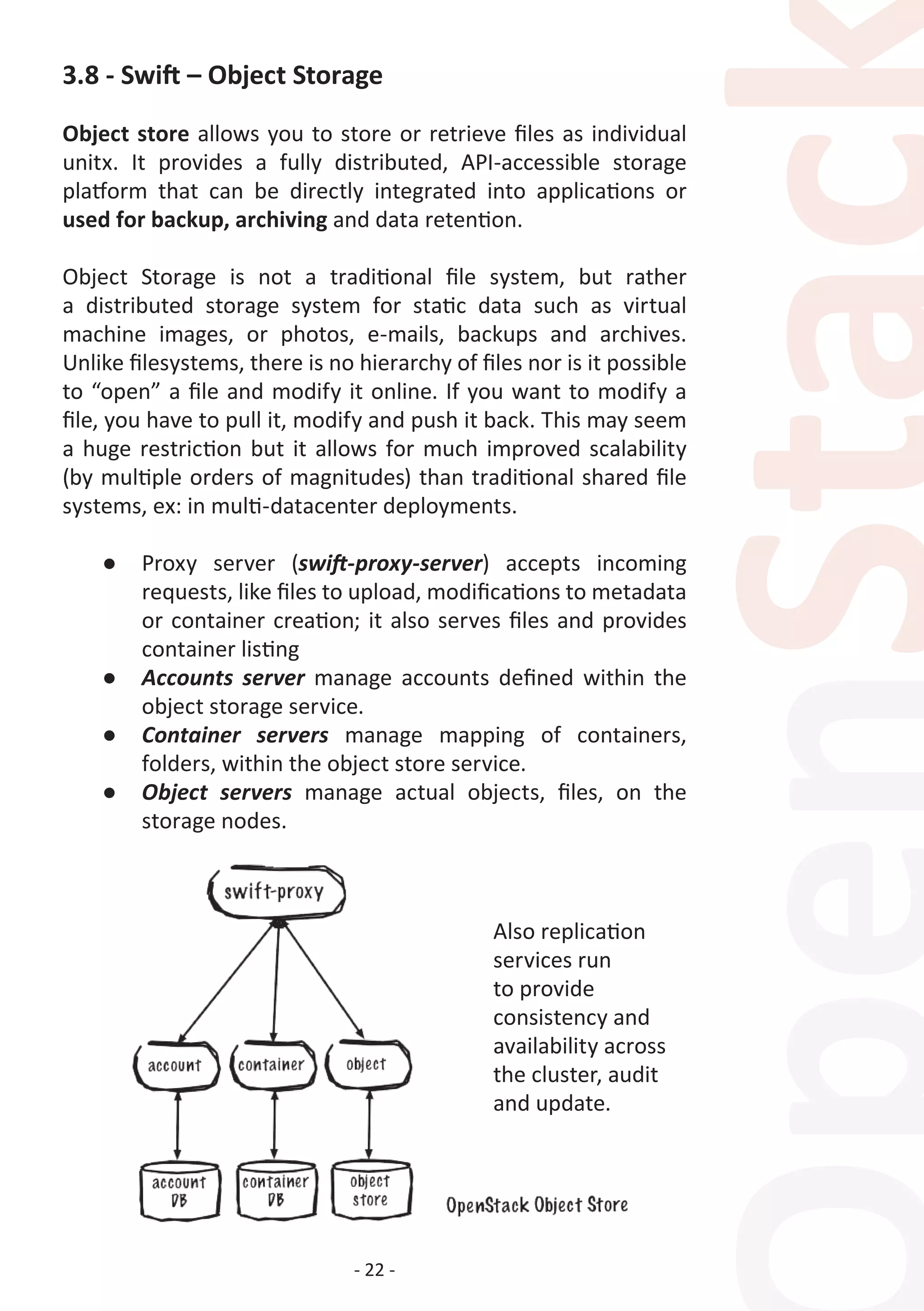 - 22 -
3.8 - Swift – Object Storage
Object store allows you to store or retrieve files as individual
unitx. It provides a fully distributed, API-accessible storage
platform that can be directly integrated into applications or
used for backup, archiving and data retention.
Object Storage is not a traditional file system, but rather
a distributed storage system for static data such as virtual
machine images, or photos, e-mails, backups and archives.
Unlike filesystems, there is no hierarchy of files nor is it possible
to “open” a file and modify it online. If you want to modify a
file, you have to pull it, modify and push it back. This may seem
a huge restriction but it allows for much improved scalability
(by multiple orders of magnitudes) than traditional shared file
systems, ex: in multi-datacenter deployments.
●	 Proxy server (swift-proxy-server) accepts incoming
requests, like files to upload, modifications to metadata
or container creation; it also serves files and provides
container listing
●	 Accounts server manage accounts defined within the
object storage service.
●	 Container servers manage mapping of containers,
folders, within the object store service.
●	 Object servers manage actual objects, files, on the
storage nodes.
Also replication
services run
to provide
consistency and
availability across
the cluster, audit
and update.
 