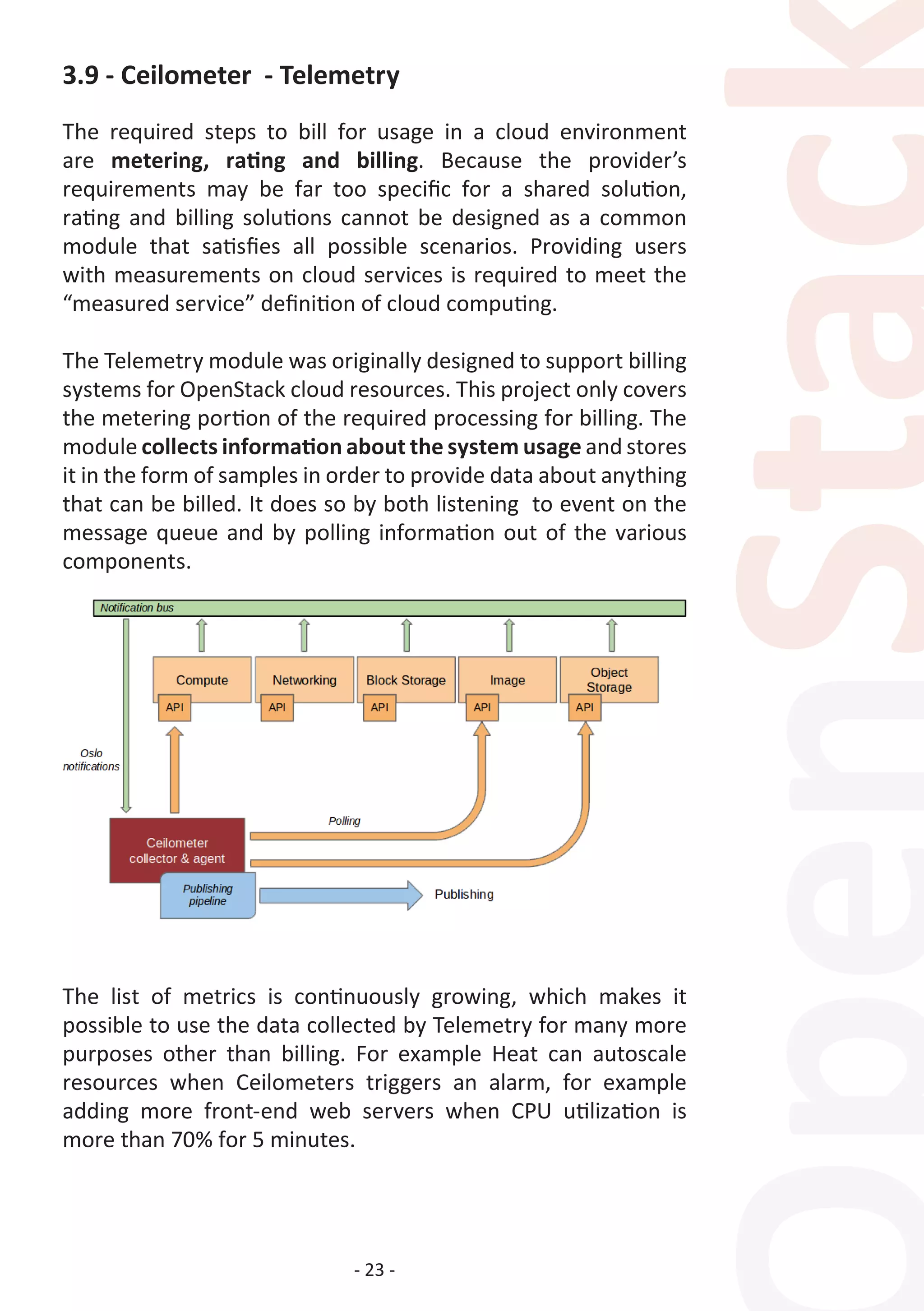 - 23 -
3.9 - Ceilometer - Telemetry
The required steps to bill for usage in a cloud environment
are metering, rating and billing. Because the provider’s
requirements may be far too specific for a shared solution,
rating and billing solutions cannot be designed as a common
module that satisfies all possible scenarios. Providing users
with measurements on cloud services is required to meet the
“measured service” definition of cloud computing.
The Telemetry module was originally designed to support billing
systems for OpenStack cloud resources. This project only covers
the metering portion of the required processing for billing. The
module collects information about the system usage and stores
it in the form of samples in order to provide data about anything
that can be billed. It does so by both listening to event on the
message queue and by polling information out of the various
components.
The list of metrics is continuously growing, which makes it
possible to use the data collected by Telemetry for many more
purposes other than billing. For example Heat can autoscale
resources when Ceilometers triggers an alarm, for example
adding more front-end web servers when CPU utilization is
more than 70% for 5 minutes.
 