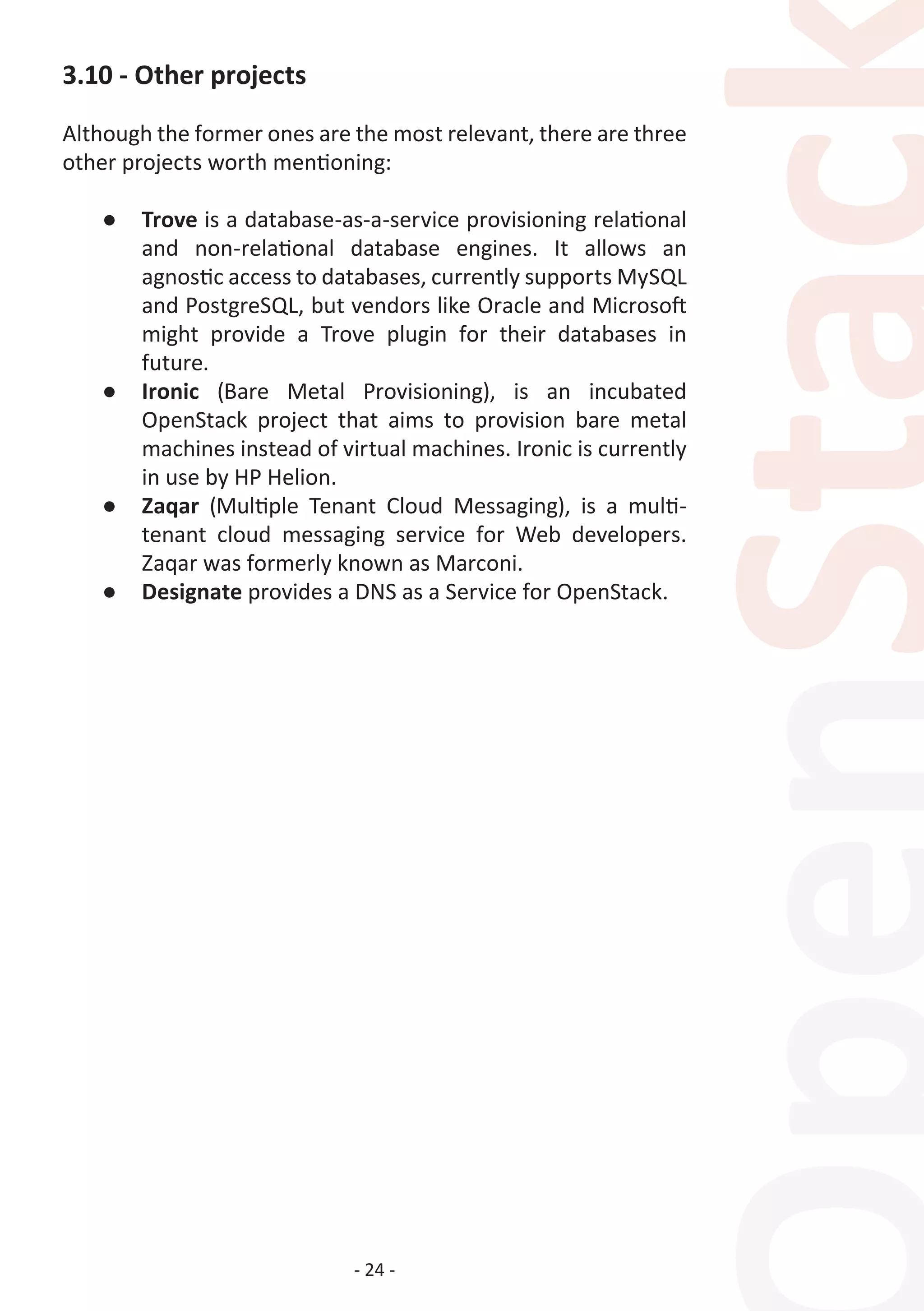 - 24 -
3.10 - Other projects
Although the former ones are the most relevant, there are three
other projects worth mentioning:
●	 Trove is a database-as-a-service provisioning relational
and non-relational database engines. It allows an
agnostic access to databases, currently supports MySQL
and PostgreSQL, but vendors like Oracle and Microsoft
might provide a Trove plugin for their databases in
future.
●	 Ironic (Bare Metal Provisioning), is an incubated
OpenStack project that aims to provision bare metal
machines instead of virtual machines. Ironic is currently
in use by HP Helion.
●	 Zaqar (Multiple Tenant Cloud Messaging), is a multi-
tenant cloud messaging service for Web developers.
Zaqar was formerly known as Marconi.
●	 Designate provides a DNS as a Service for OpenStack.
 
