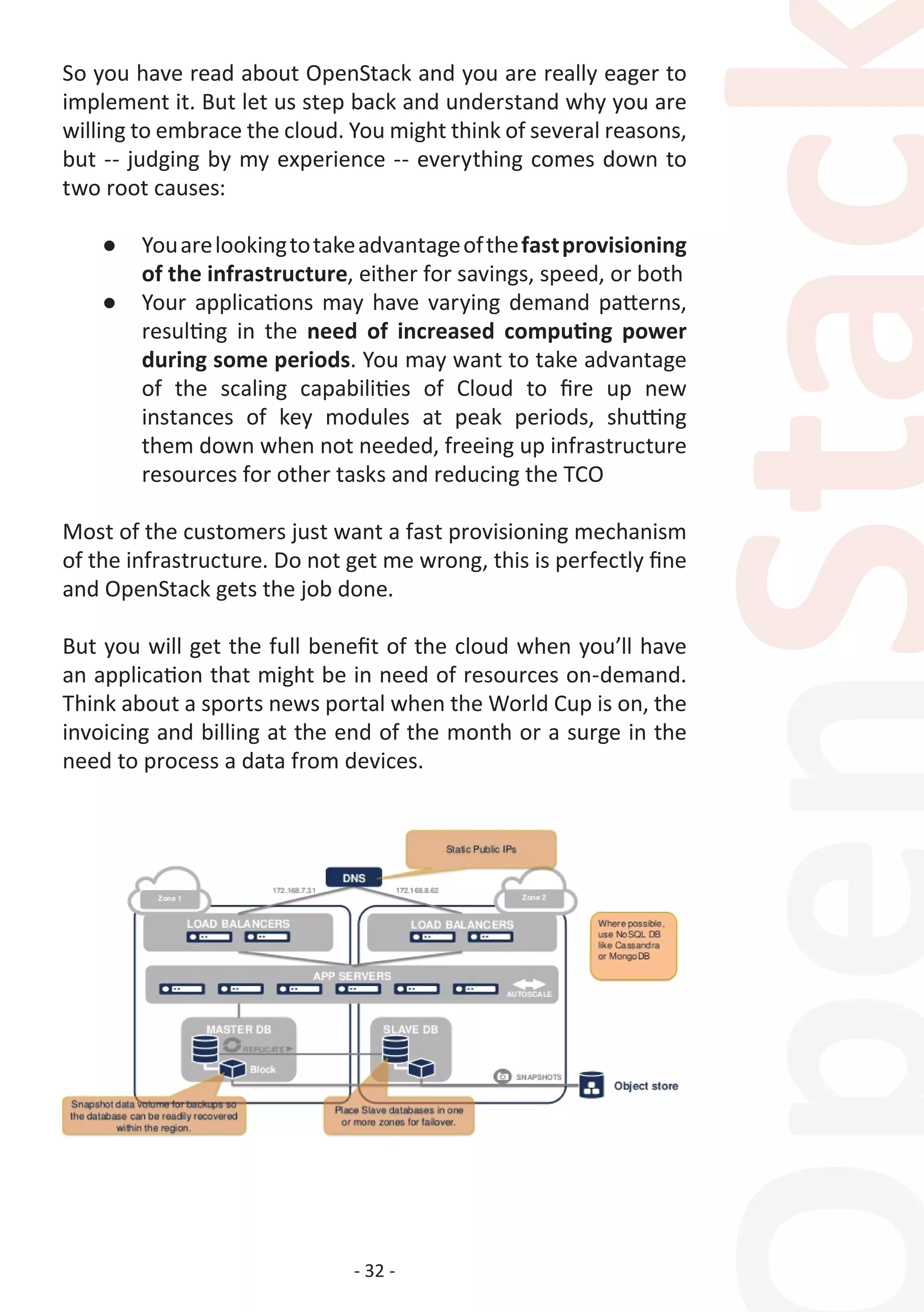 - 32 -
So you have read about OpenStack and you are really eager to
implement it. But let us step back and understand why you are
willing to embrace the cloud. You might think of several reasons,
but -- judging by my experience -- everything comes down to
two root causes:
●	 Youarelookingtotakeadvantageofthefastprovisioning
of the infrastructure, either for savings, speed, or both
●	 Your applications may have varying demand patterns,
resulting in the need of increased computing power
during some periods. You may want to take advantage
of the scaling capabilities of Cloud to fire up new
instances of key modules at peak periods, shutting
them down when not needed, freeing up infrastructure
resources for other tasks and reducing the TCO
Most of the customers just want a fast provisioning mechanism
of the infrastructure. Do not get me wrong, this is perfectly fine
and OpenStack gets the job done.
But you will get the full benefit of the cloud when you’ll have
an application that might be in need of resources on-demand.
Think about a sports news portal when the World Cup is on, the
invoicing and billing at the end of the month or a surge in the
need to process a data from devices.
 