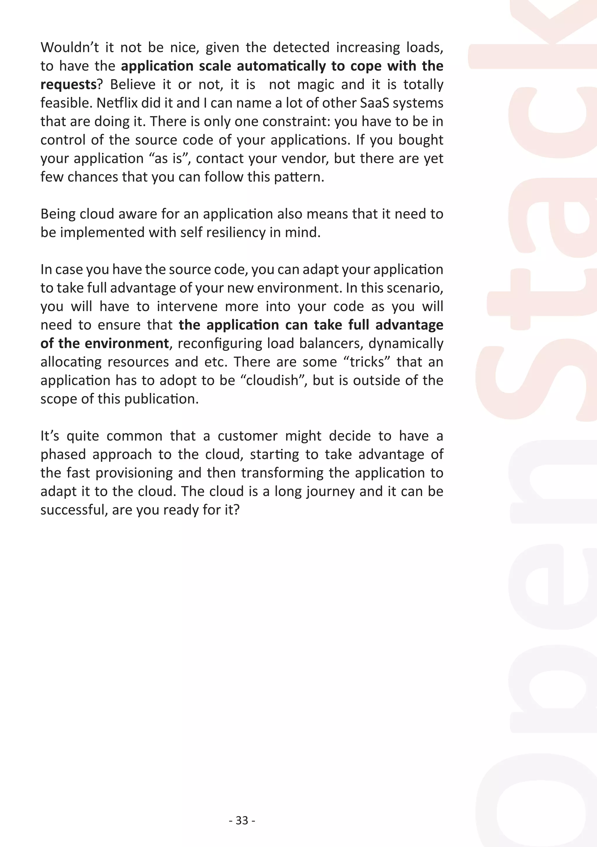 - 33 -
Wouldn’t it not be nice, given the detected increasing loads,
to have the application scale automatically to cope with the
requests? Believe it or not, it is not magic and it is totally
feasible. Netflix did it and I can name a lot of other SaaS systems
that are doing it. There is only one constraint: you have to be in
control of the source code of your applications. If you bought
your application “as is”, contact your vendor, but there are yet
few chances that you can follow this pattern.
Being cloud aware for an application also means that it need to
be implemented with self resiliency in mind.
In case you have the source code, you can adapt your application
to take full advantage of your new environment. In this scenario,
you will have to intervene more into your code as you will
need to ensure that the application can take full advantage
of the environment, reconfiguring load balancers, dynamically
allocating resources and etc. There are some “tricks” that an
application has to adopt to be “cloudish”, but is outside of the
scope of this publication.
It’s quite common that a customer might decide to have a
phased approach to the cloud, starting to take advantage of
the fast provisioning and then transforming the application to
adapt it to the cloud. The cloud is a long journey and it can be
successful, are you ready for it?
 