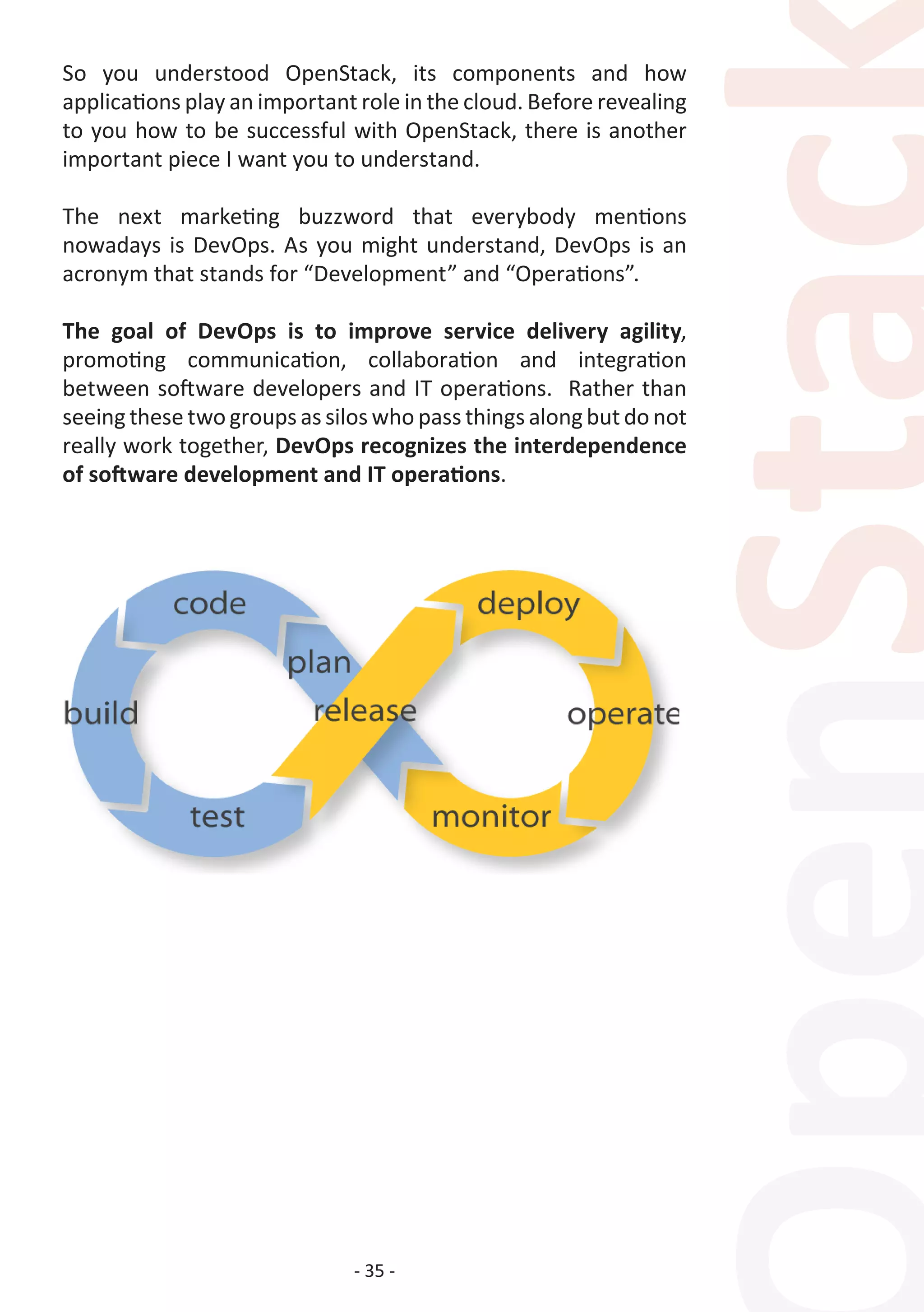 - 35 -
So you understood OpenStack, its components and how
applications play an important role in the cloud. Before revealing
to you how to be successful with OpenStack, there is another
important piece I want you to understand.
The next marketing buzzword that everybody mentions
nowadays is DevOps. As you might understand, DevOps is an
acronym that stands for “Development” and “Operations”.
The goal of DevOps is to improve service delivery agility,
promoting communication, collaboration and integration
between software developers and IT operations. Rather than
seeing these two groups as silos who pass things along but do not
really work together, DevOps recognizes the interdependence
of software development and IT operations.
 