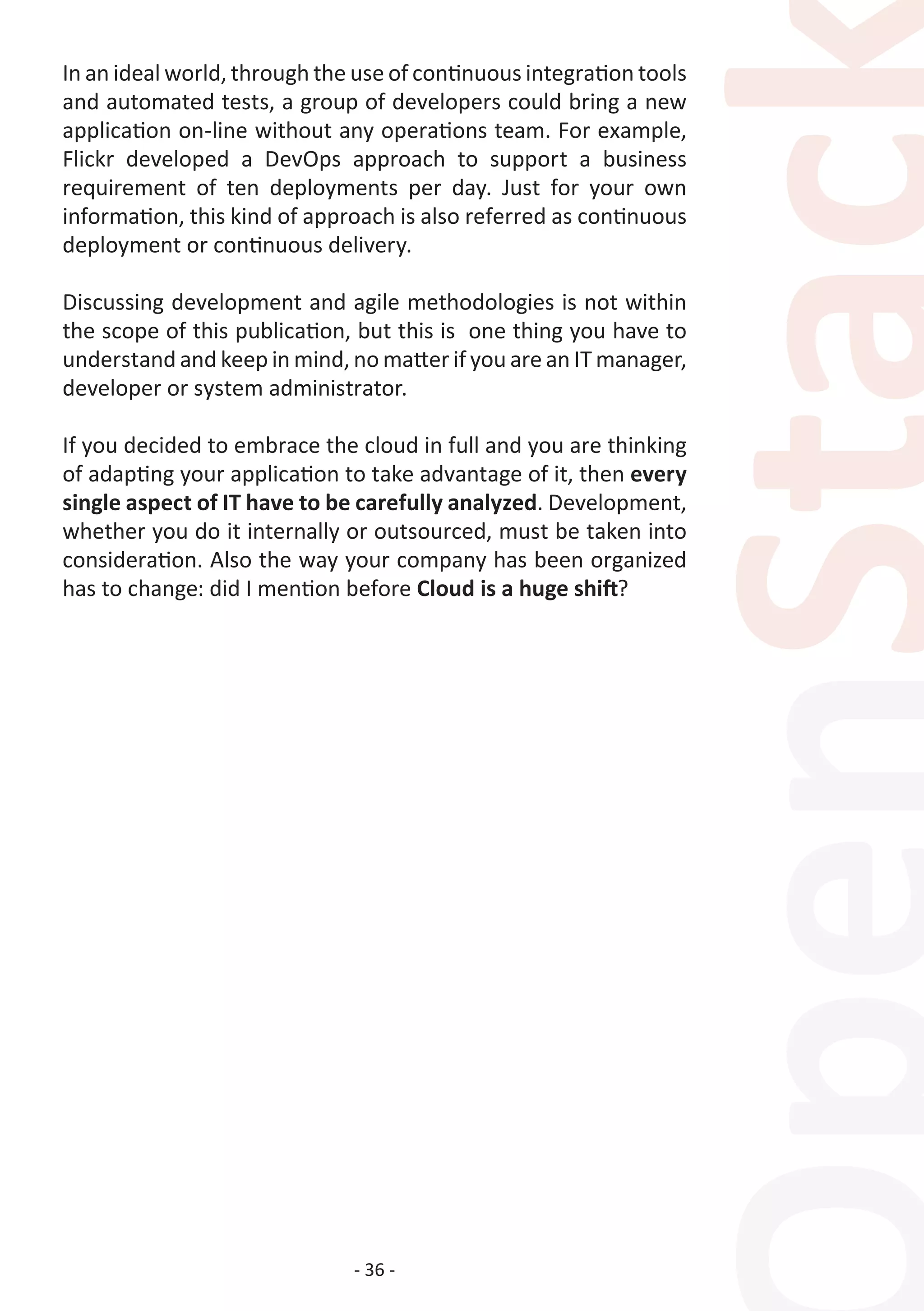 - 36 -
In an ideal world, through the use of continuous integration tools
and automated tests, a group of developers could bring a new
application on-line without any operations team. For example,
Flickr developed a DevOps approach to support a business
requirement of ten deployments per day. Just for your own
information, this kind of approach is also referred as continuous
deployment or continuous delivery.
Discussing development and agile methodologies is not within
the scope of this publication, but this is one thing you have to
understand and keep in mind, no matter if you are an IT manager,
developer or system administrator.
If you decided to embrace the cloud in full and you are thinking
of adapting your application to take advantage of it, then every
single aspect of IT have to be carefully analyzed. Development,
whether you do it internally or outsourced, must be taken into
consideration. Also the way your company has been organized
has to change: did I mention before Cloud is a huge shift?
 
