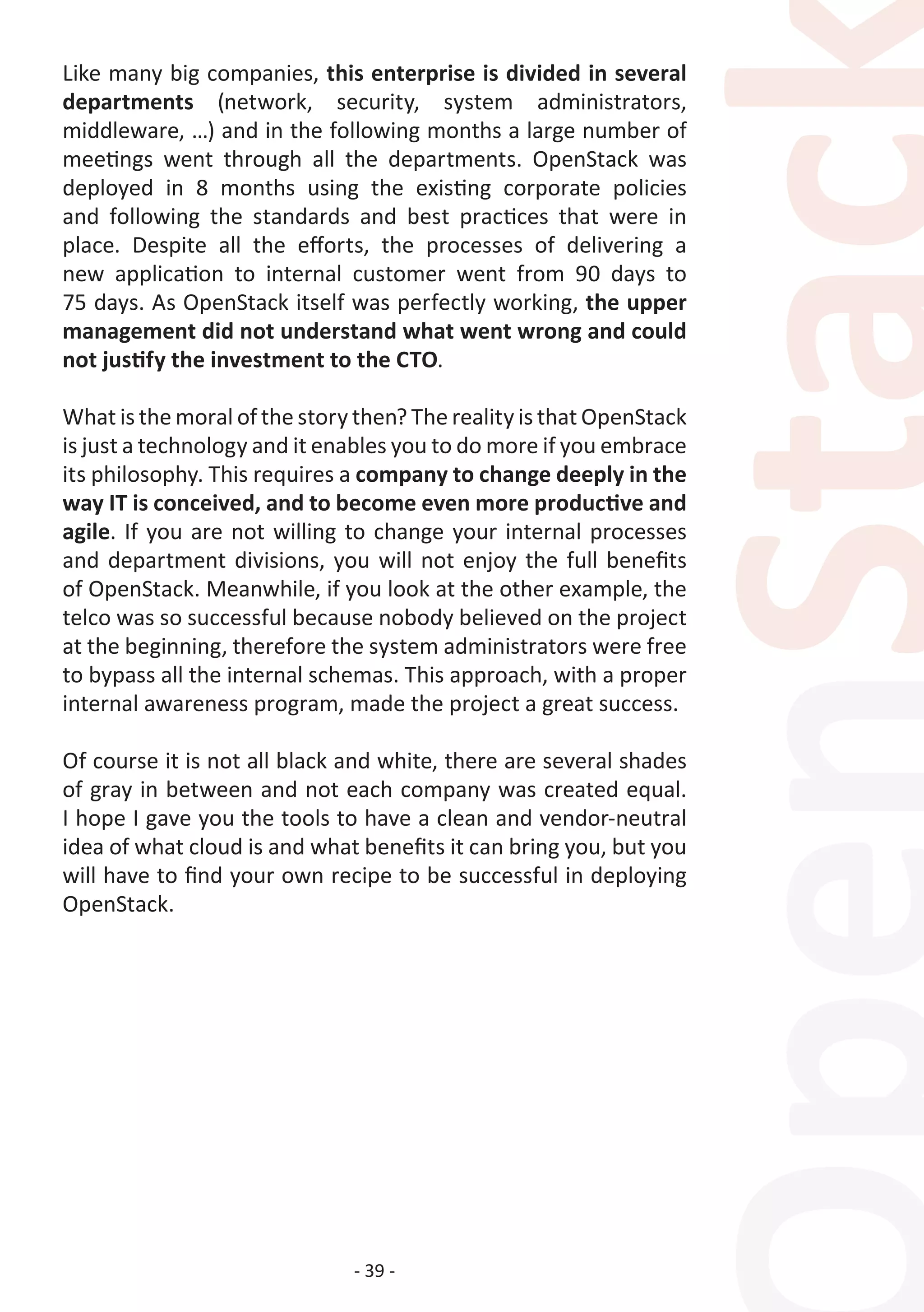 - 39 -
Like many big companies, this enterprise is divided in several
departments (network, security, system administrators,
middleware, …) and in the following months a large number of
meetings went through all the departments. OpenStack was
deployed in 8 months using the existing corporate policies
and following the standards and best practices that were in
place. Despite all the efforts, the processes of delivering a
new application to internal customer went from 90 days to
75 days. As OpenStack itself was perfectly working, the upper
management did not understand what went wrong and could
not justify the investment to the CTO.
What is the moral of the story then? The reality is that OpenStack
is just a technology and it enables you to do more if you embrace
its philosophy. This requires a company to change deeply in the
way IT is conceived, and to become even more productive and
agile. If you are not willing to change your internal processes
and department divisions, you will not enjoy the full benefits
of OpenStack. Meanwhile, if you look at the other example, the
telco was so successful because nobody believed on the project
at the beginning, therefore the system administrators were free
to bypass all the internal schemas. This approach, with a proper
internal awareness program, made the project a great success.
Of course it is not all black and white, there are several shades
of gray in between and not each company was created equal.
I hope I gave you the tools to have a clean and vendor-neutral
idea of what cloud is and what benefits it can bring you, but you
will have to find your own recipe to be successful in deploying
OpenStack.
 