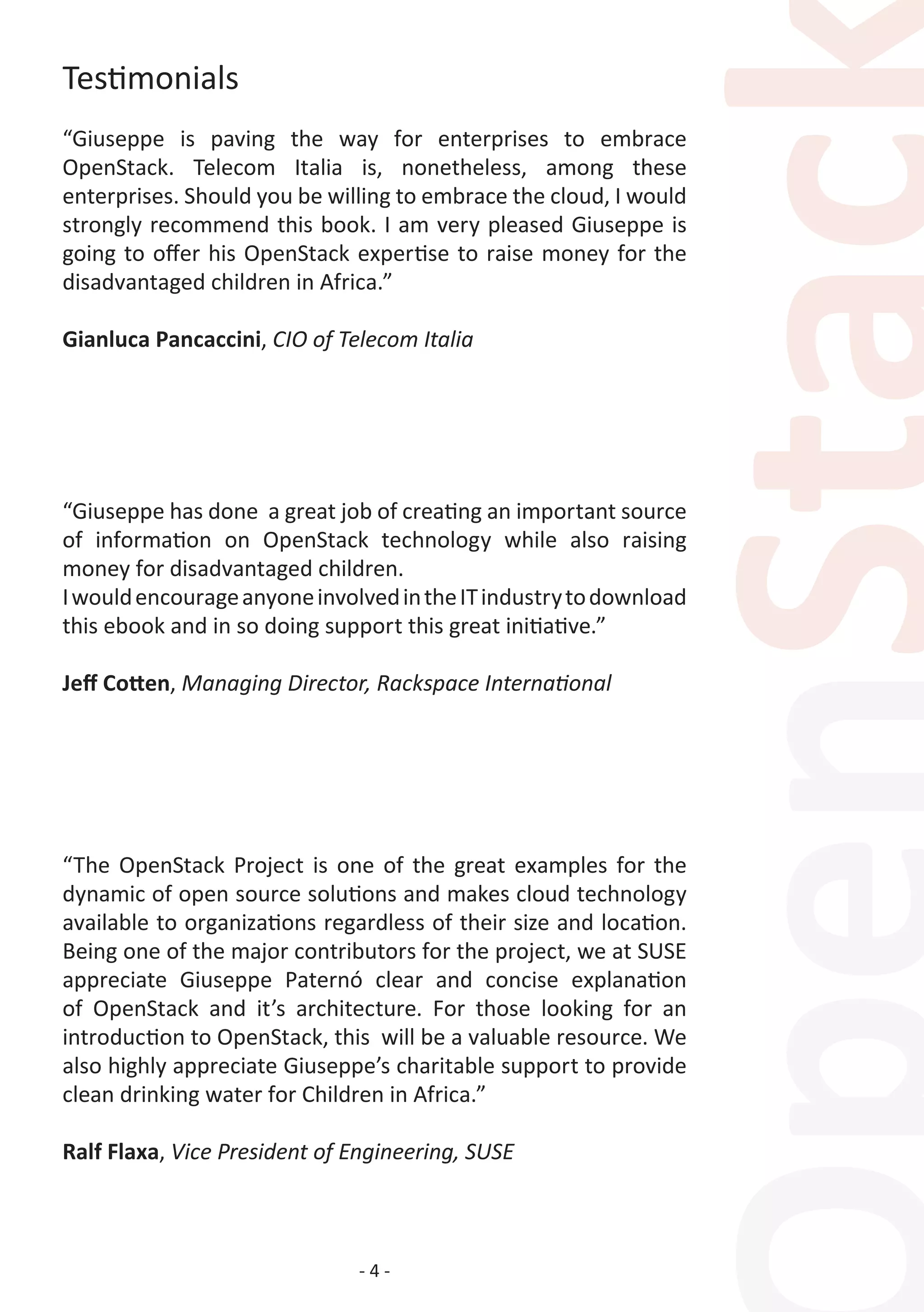 - 4 -
Testimonials
“Giuseppe is paving the way for enterprises to embrace
OpenStack. Telecom Italia is, nonetheless, among these
enterprises. Should you be willing to embrace the cloud, I would
strongly recommend this book. I am very pleased Giuseppe is
going to offer his OpenStack expertise to raise money for the
disadvantaged children in Africa.”
Gianluca Pancaccini, CIO of Telecom Italia
“Giuseppe has done a great job of creating an important source
of information on OpenStack technology while also raising
money for disadvantaged children.
IwouldencourageanyoneinvolvedintheITindustrytodownload
this ebook and in so doing support this great initiative.”
Jeff Cotten, Managing Director, Rackspace International
 
“The OpenStack Project is one of the great examples for the
dynamic of open source solutions and makes cloud technology
available to organizations regardless of their size and location.
Being one of the major contributors for the project, we at SUSE
appreciate Giuseppe Paternó clear and concise explanation
of OpenStack and it’s architecture. For those looking for an
introduction to OpenStack, this will be a valuable resource. We
also highly appreciate Giuseppe’s charitable support to provide
clean drinking water for Children in Africa.”
Ralf Flaxa, Vice President of Engineering, SUSE
 