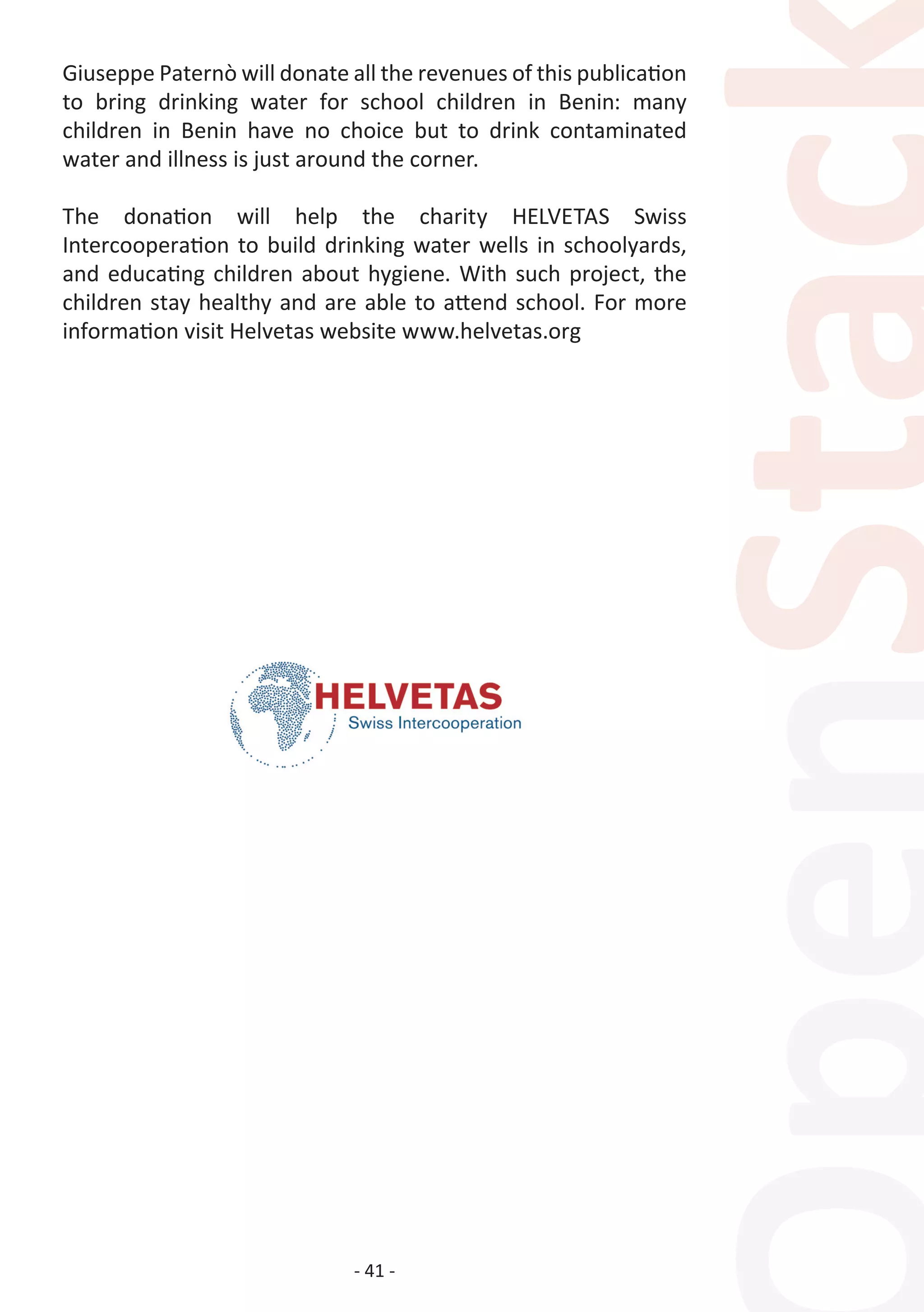 - 41 -
Giuseppe Paternò will donate all the revenues of this publication
to bring drinking water for school children in Benin: many
children in Benin have no choice but to drink contaminated
water and illness is just around the corner.
The donation will help the charity HELVETAS Swiss
Intercooperation to build drinking water wells in schoolyards,
and educating children about hygiene. With such project, the
children stay healthy and are able to attend school. For more
information visit Helvetas website www.helvetas.org
 