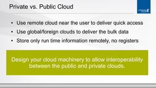 Private vs. Public Cloud
●

Use remote cloud near the user to deliver quick access

●

Use global/foreign clouds to deliver the bulk data

●

Store only run time information remotely, no registers

Design your cloud machinery to allow interoperability
between the public and private clouds.

 