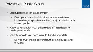 Private vs. Public Cloud
●

Use OpenStack for cloud privacy
–

●

●

Keep your valuable data close to you (customer
information, corporate sensitive data) -> private, or in
trusted public

Know who handles your private data (Trusted partner
hosts your cloud)
Identify who do you don't want to handle your data
–

Do you trust the cloud vendor, their employees and
officials?

 